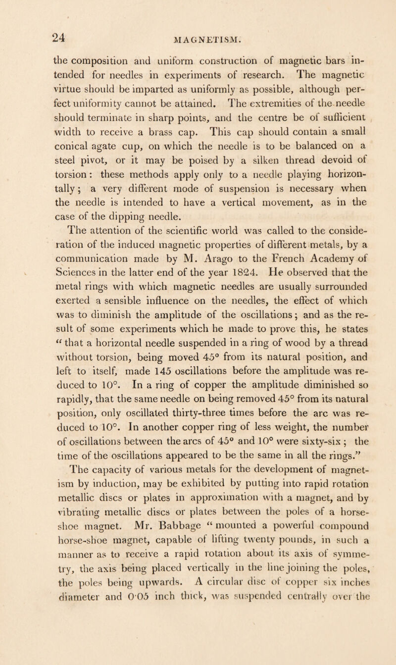 the composition and uniform construction of magnetic bars in¬ tended for needles in experiments of research. The magnetic virtue should be imparted as uniformly as possible, although per¬ fect uniformity cannot be attained. The extremities of the-needle should terminate in sharp points, and the centre be of sufficient width to receive a brass cap. This cap should contain a small conical agate cup, on which the needle is to be balanced on a steel pivot, or it may be poised by a silken thread devoid of torsion: these methods apply only to a needle playing horizon¬ tally ; a very different mode of suspension is necessary when the needle is intended to have a vertical movement, as in the case of the dipping needle. The attention of the scientific world was called to the conside¬ ration of the induced magnetic properties of different metals, by a communication made by M. Arago to the French Academy of Sciences in the latter end of the year 1824. He observed that the metal rings with which magnetic needles are usually surrounded exerted a sensible influence on the needles, the effect of which was to diminish the amplitude of the oscillations; and as the re¬ sult of some experiments which he made to prove this, he states that a horizontal needle suspended in a ring of wood by a thread without torsion, being moved 45° from its natural position, and left to itself, made 145 oscillations before the amplitude was re¬ duced to 10°. In a ring of copper the amplitude diminished so rapidly, that the same needle on being removed 45° from its natural position, only oscillated thirty-three times before the arc was re¬ duced to 10°. In another copper ring of less weight, the number of oscillations between the arcs of 45° and 10° were sixty-six ; the time of the oscillations appeared to be the same in all the rings.” The capacity of various metals for the development of magnet¬ ism by induction, may be exhibited by putting into rapid rotation metallic discs or plates in approximation with a magnet, and by vibrating metallic discs or plates between the poles of a horse¬ shoe magnet. Mr. Babbage mounted a powerful compound horse-shoe magnet, capable of lifting twenty pounds, in such a manner as to receive a rapid rotation about its axis of symme¬ try, the axis being placed vertically in the line joining the poles, the poles being upwards. A circular disc of copper six inches diameter and 0’05 inch thick, was suspended centrally over the