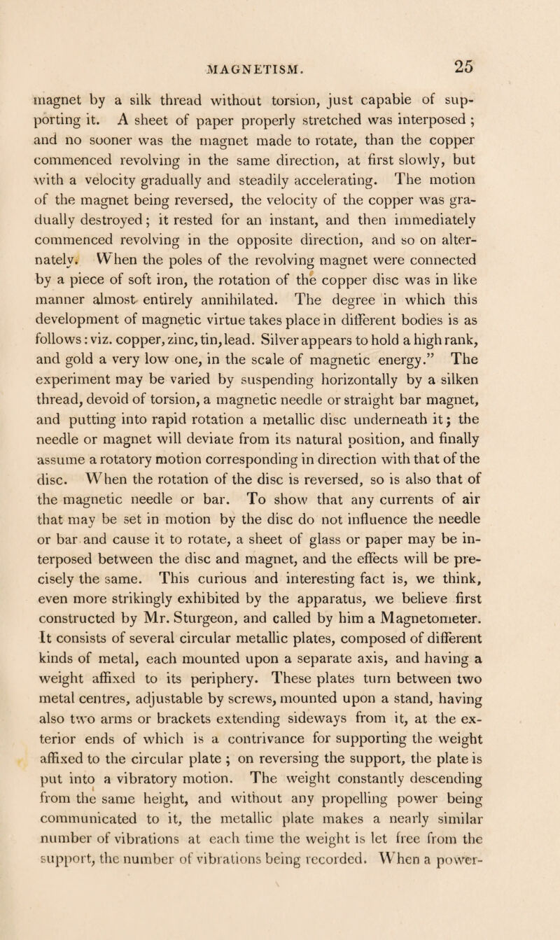 magnet by a silk thread without torsion, just capable of sup¬ porting it. A sheet of paper properly stretched was interposed ; and no sooner was the magnet made to rotate, than the copper comme'nced revolving in the same direction, at first slowly, but with a velocity gradually and steadily accelerating. The motion of the magnet being reversed, the velocity of the copper was gra¬ dually destroyed; it rested for an instant, and then immediately commenced revolving in the opposite direction, and so on alter¬ nately. W hen the poles of the revolving magnet were connected by a piece of soft iron, the rotation of the copper disc was in like manner almost entirely annihilated. The degree in which this development of magnetic virtue takes place in different bodies is as follows: viz. copper, zinc, tin, lead. Silver appears to hold a high rank, and gold a very low one, in the scale of magnetic energy.” The experiment may be varied by suspending horizontally by a silken thread, devoid of torsion, a magnetic needle or straight bar magnet, and putting into rapid rotation a metallic disc underneath it; the needle or magnet will deviate from its natural position, and finally assume a rotatory motion corresponding in direction with that of the disc. When the rotation of the disc is reversed, so is also that of the magnetic needle or bar. To show that any currents of air that may be set in motion by the disc do not influence the needle or bar and cause it to rotate, a sheet of glass or paper may be in¬ terposed between the disc and magnet, and the effects will be pre¬ cisely the same. This curious and interesting fact is, we think, even more strikingly exhibited by the apparatus, we believe first constructed by Mr. Sturgeon, and called by him a Magnetometer. It consists of several circular metallic plates, composed of different kinds of metal, each mounted upon a separate axis, and having a weight affixed to its periphery. These plates turn between two metal centres, adjustable by screws, mounted upon a stand, having also two arms or brackets extending sideways from it, at the ex¬ terior ends of which is a contrivance for supporting the weight affixed to the circular plate ; on reversing the support, the plate is put into a vibratory motion. The weight constantly descending from the same height, and without any propelling power being communicated to it, the metallic plate makes a nearly similar number of vibrations at each time the weight is let free from the support, the number of vibrations being recorded. When a power-