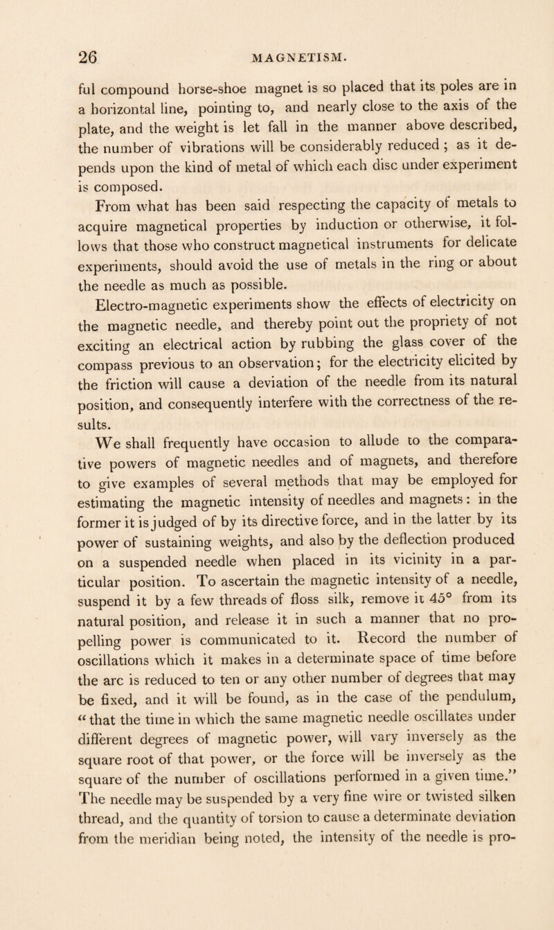 ful compound horse-shoe magnet is so placed that its poles are in a horizontal line, pointing to, and nearly close to the axis of the plate, and the weight is let fall in the manner above described, the number of vibrations will be considerably reduced ; as it de¬ pends upon the kind of metal of which each disc under experiment is composed. From what has been said respecting the capacity of metals to acquire magnetical properties by induction or otherwise, it fol¬ lows that those who construct magnetical instruments for delicate experiments, should avoid the use of metals in the ring or about the needle as much as possible. Electro-magnetic experiments show the effects of electricity on the magnetic needle, and thereby point out the propriety of not exciting an electrical action by rubbing the glass cover of the compass previous to an observation; for the electricity elicited by the friction will cause a deviation of the needle from its natural position, and consequently interfere with the correctness of the re¬ sults. We shall frequently have occasion to allude to the compara¬ tive powers of magnetic needles and of magnets, and therefore to give examples of several methods that may be employed for estimating the magnetic intensity of needles and magnets: in the former it is judged of by its directive force, and in the latter by its power of sustaining weights, and also by the deflection produced on a suspended needle when placed in its vicinity in a par¬ ticular position. To ascertain the magnetic intensity of a needle, suspend it by a few threads of floss silk, remove ii 45° from its natural position, and release it in such a manner that no pro¬ pelling power is communicated to it. Record the number of oscillations which it makes in a determinate space of time before the arc is reduced to ten or any other number of degrees that may be fixed, and it will be found, as in the case of the pendulum, that the time in which the same magnetic needle oscillates under different degrees of magnetic power, will vary inversely as the square root of that power, or the force will be inversely as the square of the number of oscillations performed in a given time.” The needle may be suspended by a very fine wire or twisted silken thread, and the quantity of torsion to cause a determinate deviation from the meridian being noted, the intensity of the needle is pro-