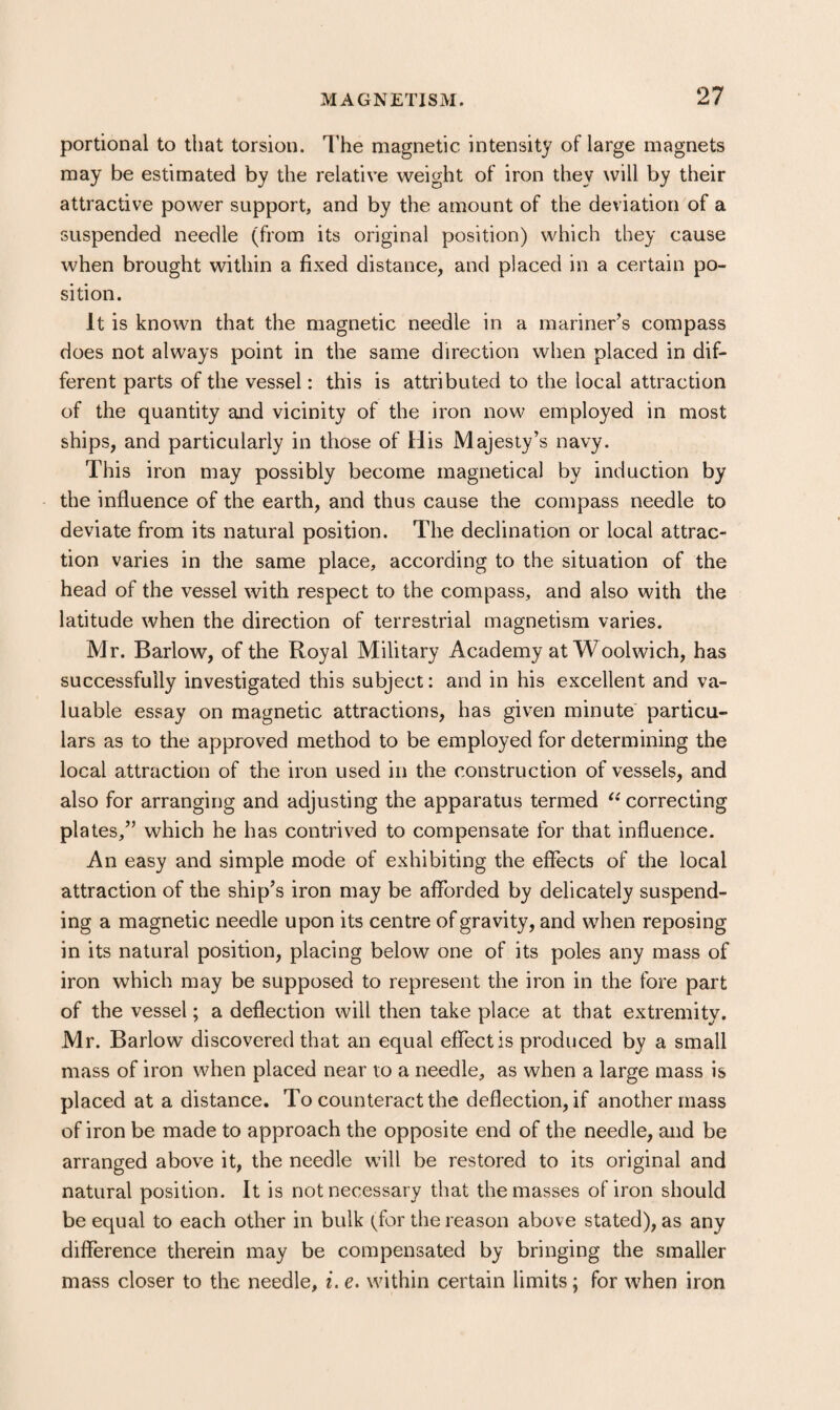 portional to that torsion. I’he magnetic intensity of large magnets may be estimated by the relative weight of iron they will by their attractive power support, and by the amount of the deviation of a suspended needle (from its original position) which they cause when brought within a fixed distance, and placed in a certain po¬ sition. It is known that the magnetic needle in a mariner’s compass does not always point in the same direction when placed in dif¬ ferent parts of the vessel: this is attributed to the local attraction of the quantity and vicinity of the iron now employed in most ships, and particularly in those of His Majesty’s navy. This iron may possibly become magnetical by induction by the influence of the earth, and thus cause the compass needle to deviate from its natural position. The declination or local attrac¬ tion varies in the same place, according to the situation of the head of the vessel with respect to the compass, and also with the latitude when the direction of terrestrial magnetism varies. Mr. Barlow, of the Royal Military Academy at W oolwich, has successfully investigated this subject: and in his excellent and va¬ luable essay on magnetic attractions, has given minute particu¬ lars as to the approved method to be employed for determining the local attraction of the iron used in the construction of vessels, and also for arranging and adjusting the apparatus termed ^’correcting plates,” which he has contrived to compensate for that influence. An easy and simple mode of exhibiting the effects of the local attraction of the ship’s iron may be afforded by delicately suspend¬ ing a magnetic needle upon its centre of gravity, and when reposing in its natural position, placing below one of its poles any mass of iron which may be supposed to represent the iron in the fore part of the vessel; a deflection will then take place at that extremity. Mr. Barlow discovered that an equal effect is produced by a small mass of iron when placed near to a needle, as when a large mass is placed at a distance. To counteract the deflection, if another mass of iron be made to approach the opposite end of the needle, and be arranged above it, the needle will be restored to its original and natural position. It is not necessary that the masses of iron should be equal to each other in bulk (for the reason above stated), as any difference therein may be compensated by bringing the smaller mass closer to the needle, i. e. within certain limits; for when iron
