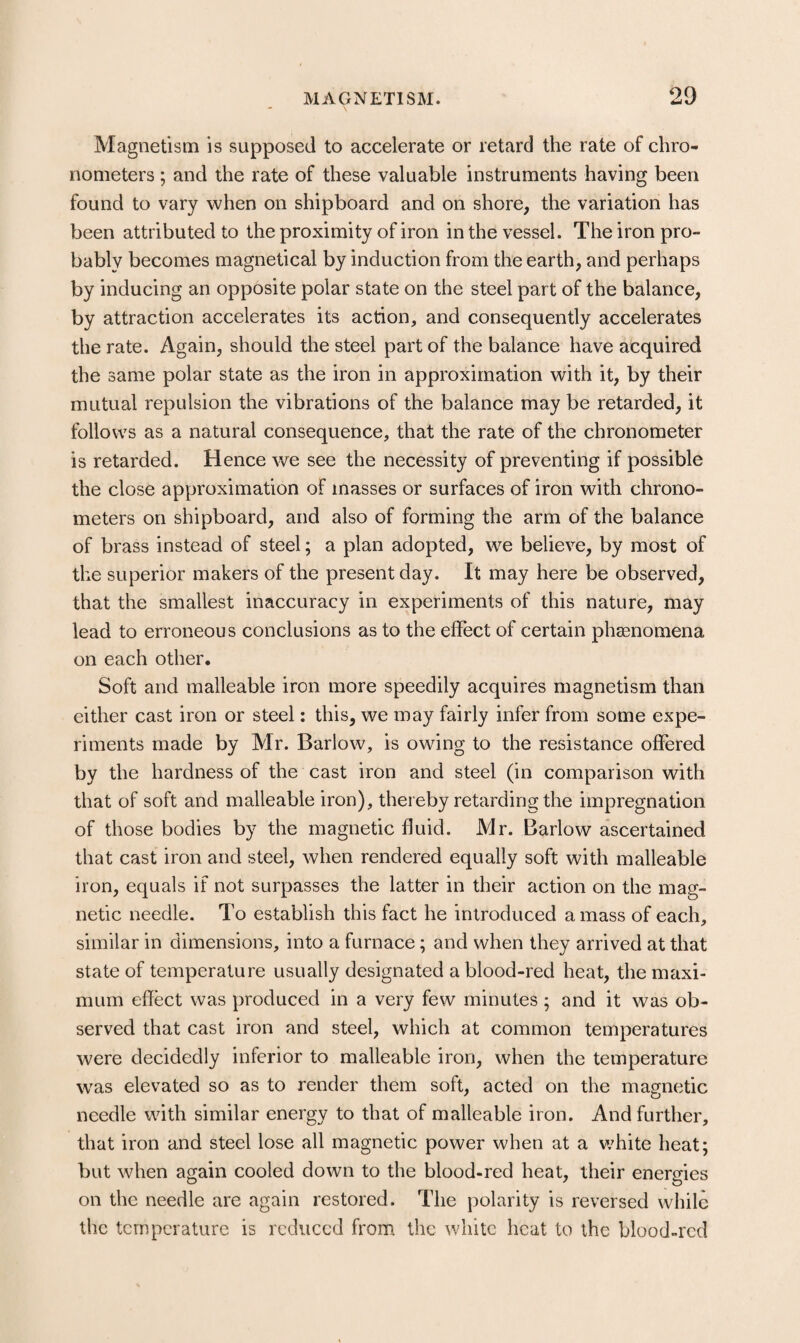 \ Magnetism is supposed to accelerate or retard the rate of chro¬ nometers ; and the rate of these valuable instruments having been found to vary when on shipboard and on shore, the variation has been attributed to the proximity of iron in the vessel. The iron pro¬ bably becomes magnetical by induction from the earth, and perhaps by inducing an opposite polar state on the steel part of the balance, by attraction accelerates its action, and consequently accelerates the rate. Again, should the steel part of the balance have acquired the same polar state as the iron in approximation with it, by their mutual repulsion the vibrations of the balance may be retarded, it follows as a natural consequence, that the rate of the chronometer is retarded. Hence we see the necessity of preventing if possible the close approximation of masses or surfaces of iron with chrono¬ meters on shipboard, and also of forming the arm of the balance of brass instead of steel; a plan adopted, we believe, by most of the superior makers of the present day. It may here be observed, that the smallest inaccuracy in experiments of this nature, may lead to erroneous conclusions as to the effect of certain phsenomena on each other. Soft and malleable iron more speedily acquires magnetism than either cast iron or steel: this, we may fairly infer from some expe¬ riments made by Mr. Barlow, is owing to the resistance offered by the hardness of the cast iron and steel (in comparison with that of soft and malleable iron), thereby retarding the impregnation of those bodies by the magnetic fluid. Mr. Barlow ascertained that cast iron and steel, when rendered equally soft with malleable iron, equals if not surpasses the latter in their action on the mag¬ netic needle. To establish this fact he introduced a mass of each, similar in dimensions, into a furnace; and when they arrived at that state of temperature usually designated a blood-red heat, the maxi¬ mum effect was produced in a very few minutes; and it was ob¬ served that cast iron and steel, which at common temperatures were decidedly inferior to malleable iron, when the temperature w^as elevated so as to render them soft, acted on the magnetic needle with similar energy to that of malleable iron. And further, that iron and steel lose all magnetic power when at a v/hite heat; but when again cooled down to the blood-red heat, their energies on the needle are again restored. The polarity is reversed while the temperature is reduced from the white heat to the blood-red
