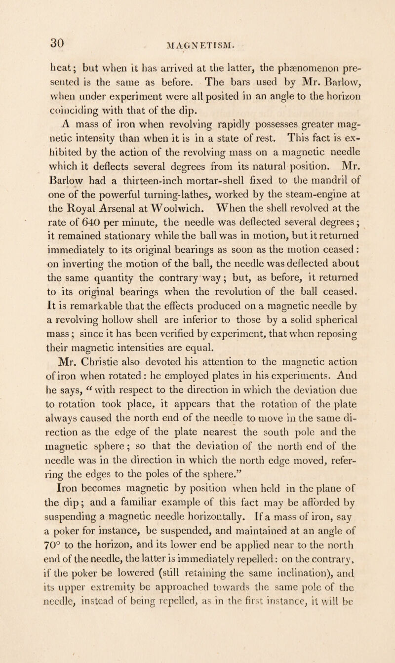 heat; but when it has arrived at the latter, the phsenomenon pre¬ sented is the same as before. The bars used by Mr. Barlow, when under experiment were all posited in an angle to the horizon coinciding with that of the dip. A mass of iron when revolving rapidly possesses greater mag¬ netic intensity than when it is in a state of rest. This fact is ex¬ hibited by the action of the revolving mass on a magnetic needle which it deflects several degrees from its natural position. Mr. Barlow had a thirteen-inch mortar-shell fixed to the mandril of one of the powerful turning-lathes, worked by the steam-engine at the Royal Arsenal at Woolwich. When the shell revolved at the rate of 640 per minute, the needle was deflected several degrees; it remained stationary while the ball was in motion, but it returned immediately to its original bearings as soon as the motion ceased : on inverting the motion of the ball, the needle was deflected about the same quantity the contrary way; but, as before, it returned to its original bearings when the revolution of the ball ceased. It is remarkable that the effects produced on a magnetic needle by a revolving hollow shell are inferior to those by a solid spherical mass; since it has been verified by experiment, that when reposing their magnetic intensities are equal. Mr. Christie also devoted his attention to the magnetic action of iron when rotated : he employed plates in his experiments. And he says, with respect to the direction in which the deviation due to rotation took place, it appears that the rotation of the plate alwavs caused the north end of the needle to move in the same di- rection as the edge of the plate nearest the south pole and the magnetic sphere ; so that the deviation of the north end of the needle was in the direction in which the north edge moved, refer¬ ring the edges to the poles of the sphere.” Iron becomes magnetic by position when held in the plane of the dip; and a familiar example of this fact may be afforded by suspending a magnetic needle horizontally. If a mass of iron, say a poker for instance, be suspended, and maintained at an angle of 70° to the horizon, and its lower end be applied near to the north end of the needle, the latter is immediately repelled: on the contrary, if the poker be lowered (still retaining the same inclination), and its upper extremity be approached towards the same pole of the needle, instead of being repelled, as in the first instance, it will be