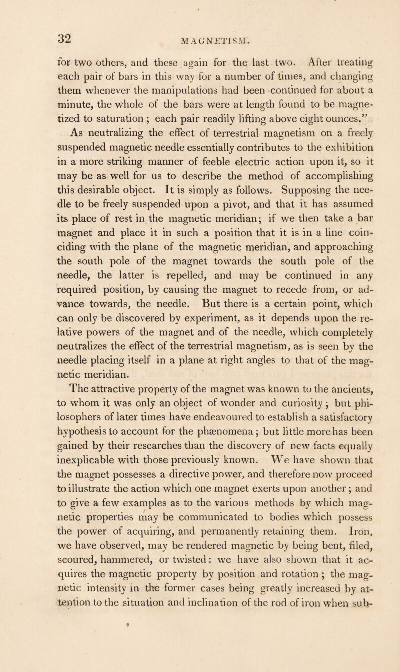 for two Others, and these again for the last two. After treating each pair of bars in this way for a number of times, and changing them whenever the manipulations had been continued for about a minute, the whole of the bars were at length found to be magne¬ tized to saturation ; each pair readily lifting above eight ounces/’ As neutralizing the effect of terrestrial magnetism on a freely suspended magnetic needle essentially contributes to the exhibition in a more striking manner of feeble electric action upon it, so it may be as well for us to describe the method of accomplishing this desirable object. It is simply as follow^s. Supposing the nee¬ dle to be freely suspended upon a pivot, and that it has assumed its place of rest in the magnetic meridian; if we then take a bar magnet and place it in such a position that it is in a line coin¬ ciding with the plane of the magnetic meridian, and approaching the south pole of the magnet towards the south pole of the needle, the latter is repelled, and may be continued in any required position, by causing the magnet to recede from, or ad¬ vance towards, the needle. But there is a certain point, which can only be discovered by experiment, as it depends upon the re¬ lative powers of the magnet and of the needle, which completely neutralizes the effect of the terrestrial magnetism, as is seen by the needle placing itself in a plane at right angles to that of the mag¬ netic meridian. The attractive property of the magnet was known to the ancients, to whom it was only an object of wonder and curiosity ; but phi¬ losophers of later times have endeavoured to establish a satisfactory hypothesis to account for the phaenomena; but little more has been gained by their researches than the discovery of new facts equally inexplicable with those previously known. We have showm that the magnet possesses a directive power, and therefore now proceed to illustrate the action which one magnet exerts upon another; and to give a few examples as to the various methods by which mag¬ netic properties may be communicated to bodies which possess the power of acquiring, and permanently retaining them. Iron, we have observed, may be rendered magnetic by being bent, filed, scoured, hammered, or twisted: we have also shown that it ac¬ quires the magnetic property by position and rotation ; the mag¬ netic intensity in the former cases being greatly increased by at¬ tention to the situation and inclination of the rod of iron when sub-