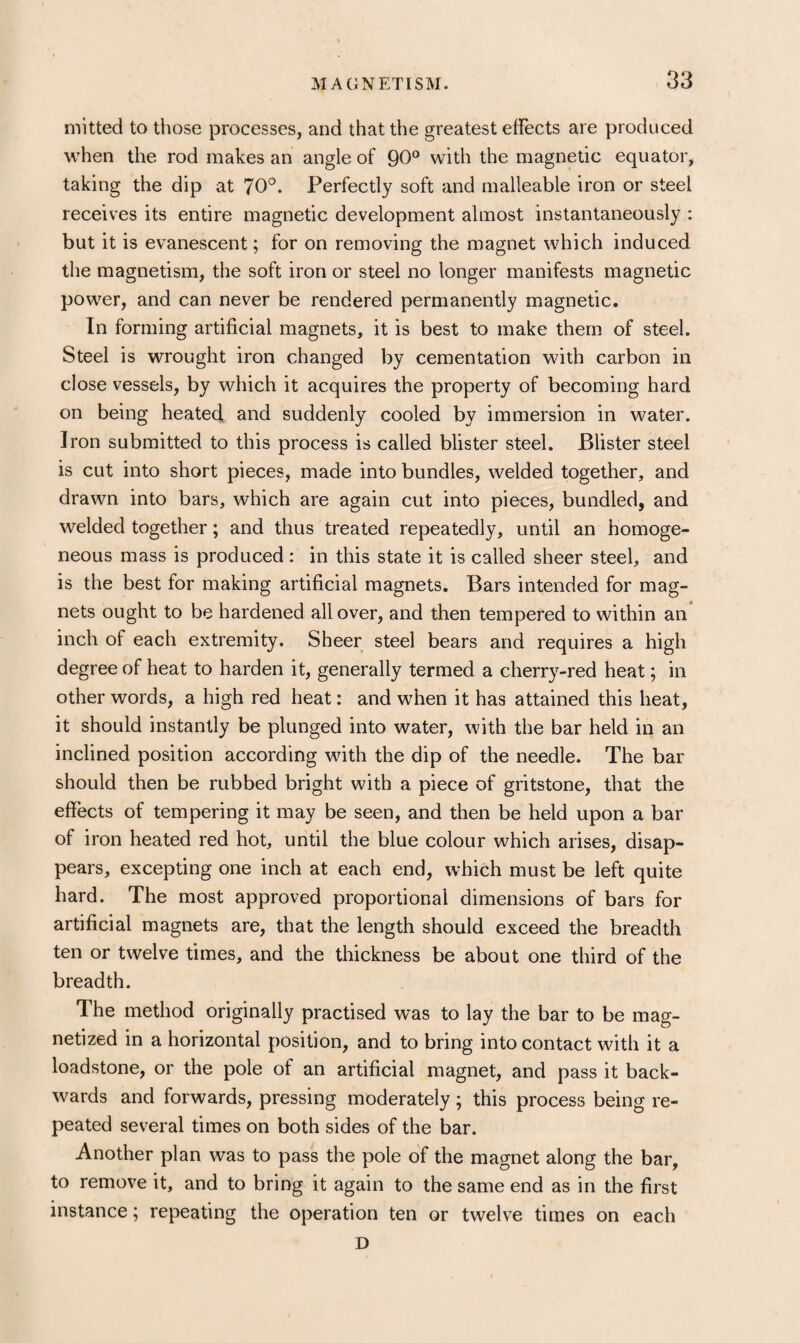 niitted to tiiose processes, and that the greatest effects are produced when the rod makes an angle of 90° with the magnetic equator, taking the dip at 70°. Perfectly soft and malleable iron or steel receives its entire magnetic development almost instantaneously : but it is evanescent; for on removing the magnet which induced the magnetism, the soft iron or steel no longer manifests magnetic power, and can never be rendered permanently magnetic. In forming artificial magnets, it is best to make them of steel. Steel is wrought iron changed by cementation with carbon in close vessels, by which it acquires the property of becoming hard on being heated and suddenly cooled by immersion in water. Iron submitted to this process is called blister steel. Blister steel is cut into short pieces, made into bundles, welded together, and drawn into bars, which are again cut into pieces, bundled, and welded together; and thus treated repeatedly, until an homoge¬ neous mass is produced : in this state it is called sheer steel, and is the best for making artificial magnets. Bars intended for mag¬ nets ought to be hardened all over, and then tempered to within an inch of each extremity. Sheer steel bears and requires a high degree of heat to harden it, generally termed a cherry-red heat; in other words, a high red heat: and when it has attained this heat, it should instantly be plunged into water, with the bar held in an inclined position according with the dip of the needle. The bar should then be rubbed bright with a piece of gritstone, that the effects of tempering it may be seen, and then be held upon a bar of iron heated red hot, until the blue colour which arises, disap¬ pears, excepting one inch at each end, which must be left quite hard. The most approved proportional dimensions of bars for artificial magnets are, that the length should exceed the breadth ten or twelve times, and the thickness be about one third of the breadth. The method originally practised was to lay the bar to be mag¬ netized in a horizontal position, and to bring into contact with it a loadstone, or the pole of an artificial magnet, and pass it back¬ wards and forwards, pressing moderately; this process being re¬ peated several times on both sides of the bar. Another plan was to pass the pole of the magnet along the bar, to remove it, and to bring it again to the same end as in the first instance; repeating the operation ten or twelve times on each D