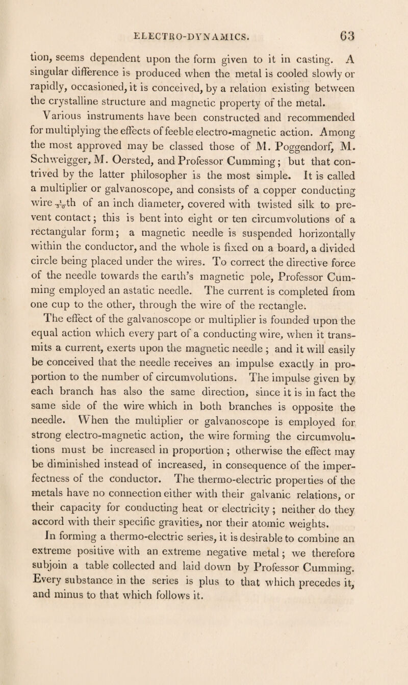 tion, seems dependent upon the form given to it in casting. A singular difference is produced when the metal is cooled slowly or rapidly, occasioned, it is conceived, by a relation existing between the crystalline structure and magnetic property of the metal. Various instruments have been constructed and recommended for multiplying the effects of feeble electro-magnetic action. Among the most approved may be classed those of M. Poggendorf, M. Schweigger, M. Oersted, and Professor Gumming; but that con¬ trived by the latter philosopher is the most simple. It is called a multiplier or galvanoscope, and consists of a copper conducting wire -jVth of an inch diameter, covered with twisted silk to pre¬ vent contact; this is bent into eight or ten circumvolutions of a rectangular form; a magnetic needle is suspended horizontally within the conductor, and the whole is fixed on a board, a divided circle being placed under the wires. To correct the directive force of the needle towards the earth’s magnetic pole. Professor Gum¬ ming employed an astatic needle. The current is completed from one cup to the other, through the wire of the rectangle. The effect of the galvanoscope or multiplier is founded upon the equal action which every part of a conducting wire, when it trans¬ mits a current, exerts upon the magnetic needle ; and it will easily be conceived that the needle receives an impulse exactly in pro¬ portion to the number of circumvolutions. The impulse given by each branch has also the same direction, since it is in fact the same side of the wire which in both branches is opposite the needle. W hen the multiplier or galvanoscope is employed for strong electro-magnetic action, the wire forming the circumvolu¬ tions must be increased in proportion ; otherwise the effect may be diminished instead of increased, in consequence of the imper¬ fectness of the conductor. The thermo-electric properties of the metals have no connection either with their galvanic relations, or their capacity for conducting heat or electricity; neither do they accord with their specific gravities, nor their atomic weights. In forming a thermo-electric series, it is desirable to combine an extreme positive with an extreme negative metal; we therefore subjoin a table collected and laid down by Professor Gumming. Every substance in the series is plus to that which precedes it, and minus to that which follows it.
