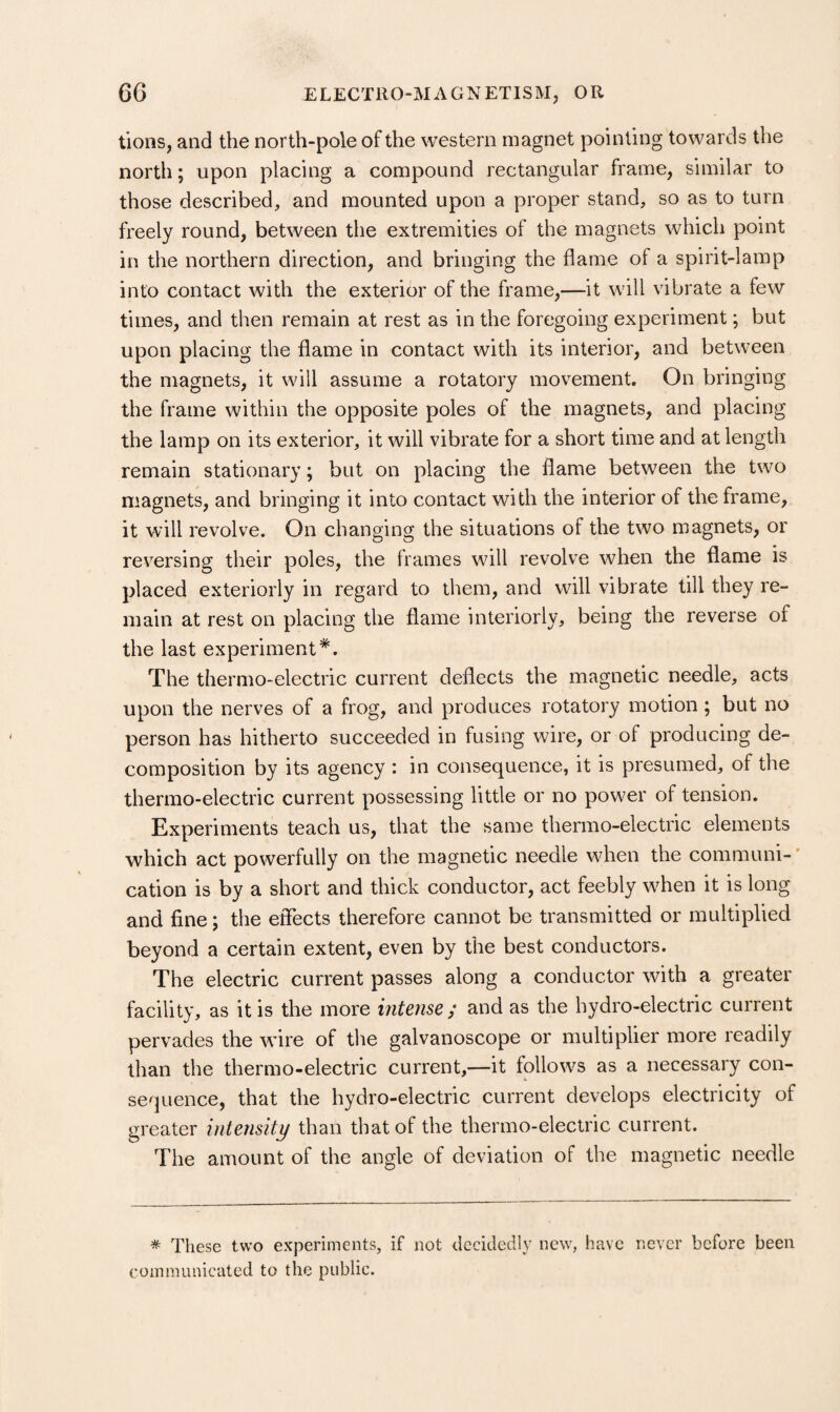 tions, and the north-pole of the western magnet pointing towards the north; upon placing a compound rectangular frame, similar to those described, and mounted upon a proper stand, so as to turn freely round, between the extremities of the magnets which point in the northern direction, and bringing the flame of a spirit-lamp into contact with the exterior of the frame,—it will vibrate a few times, and then remain at rest as in the foregoing experiment; but upon placing the flame in contact with its interior, and between the magnets, it will assume a rotatory movement. On bringing the frame within the opposite poles of the magnets, and placing the lamp on its exterior, it will vibrate for a short time and at length remain stationary; but on placing the flame between the two magnets, and bringing it into contact with the interior of the frame, it will revolve. On changing the situations of the two magnets, or reversing their poles, the frames will revolve when the flame is placed exteriorly in regard to them, and will vibrate till they re¬ main at rest on placing the flame interiorly, being the reverse of the last experiment*. The thermo-electric current deflects the magnetic needle, acts upon the nerves of a frog, and produces rotatory motion; but no person has hitherto succeeded in fusing wire, or of producing de¬ composition by its agency : in consequence, it is presumed, of the thermo-electric current possessing little or no power of tension. Experiments teach us, that the same thermo-electric elements which act powerfully on the magnetic needle when the communi-' cation is by a short and thick conductor, act feebly when it is long and fine; the effects therefore cannot be transmitted or multiplied beyond a certain extent, even by the best conductors. The electric current passes along a conductor with a greater facility, as it is the more intense; and as the hydro-electric current pervades the wire of the galvanoscope or multiplier more readily than the thermo-electric current,—it follows as a necessary con¬ sequence, that the hydro-electric current develops electricity of greater intensity than that of the thermo-electric current. The amount of the angle of deviation of the magnetic needle * These two experiments, if not decidedly new, have never before been communicated to the public.