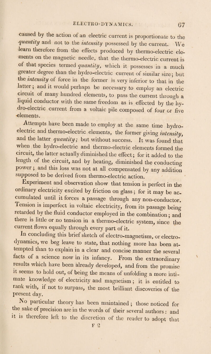 i: L E C T li 0 - D Y N A MIC’ S. G7 caused by the action of an electric current is proportionate to the quantity and not to the intensity possessed by the current. We learn theiefore from the effects produced by thermo-electric ele¬ ments on the magnetic needle, that the thermo-electric current is of that species termed quantity, which it possesses in a much greater degree than the hydro-electric current of similar size; but the intensity of force in the former is very inferior to that in the latter; and it would perhaps be necessary to employ an electric circuit of many hundred elements, to pass the current through a liquid conductor with the same freedom as is effected by the hy¬ dro-electric current from a voltaic pile composed of four or five •elements. Attempts have been made to employ at the same time hydro¬ electric and thermo-electric elements, the former giving intensity^ and the latter quantity; but without success. It was found that when the hydro-electric and thermo-electric elements formed the circuit, the latter actually diminished the effect; for it added to the length of the circuit, and by heating, diminished the conducting power; and this loss was not at all compensated by any addition supposed to be derived from thermo-electric action. ' Experiment and observation show that tension is perfect in the ordinary electricity excited by friction on glass; for it may be ac¬ cumulated until it forces a passage through any non-conductor. Tension is imperfect in voltaic electricity, from its passage being retarded by the fluid conductor employed in the combination ; and there is little or no tension in a thermo-electric system, since the current flows equally through every part of it. In concluding this brief sketch of electro-magnetism, or electro¬ dynamics, we beg leave to state, that nothing more has been at¬ tempted than to explain in a clear and concise manner the several facts of a science now in its infancy. From the extraordinary results which have been already developed, and from the promise it seems to hold out, of being the means of unfolding a more inti¬ mate knowledge of electricity and magnetism ; it is entitled to rank with, if not to surpass, the most brilliant discoveries of the present day. No particular theory has been maintained ; those noticed for the sake of precision are in the words of their several authors : and it is therefore left to the discretion of the reader to adopt that