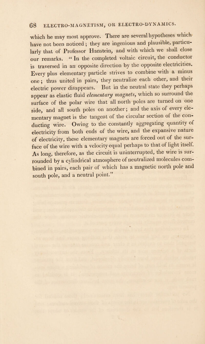 which he may most approve. There are several hypotheses which- have not been noticed ; they are ingenious and plausible, particu¬ larly that of Professor Hanstein, and with which we shall close our remarks. In the completed voltaic circuit, the conductor is traversed in an opposite direction by the opposite electricities. Every plus elementary particle strives to combine with a minus one; thus united in pairs, they neutralize each other, and theii electric power disappears. But in the neutral state they perhaps appear as elastic fluid elementary magnets^ which so surround the surface of the polar wire that all north poles are turned on one side, and all south poles on another; and the axis of every ele¬ mentary magnet is the tangent of the circular section of the con¬ ducting wire. Owing to the constantly aggregating quantity of electricity from both ends of the wire, and the expansive nature of electricity, these elementary magnets are forced out of the sur¬ face of the wire with a velocity equal perhaps to that of light itself. As long, therefore, as the circuit is uninterrupted, the wire is sur¬ rounded by a cylindrical atmosphere of neutralized molecules com¬ bined in pairs, each pair of which has a magnetic north pole and south pole, and a neutral point.”