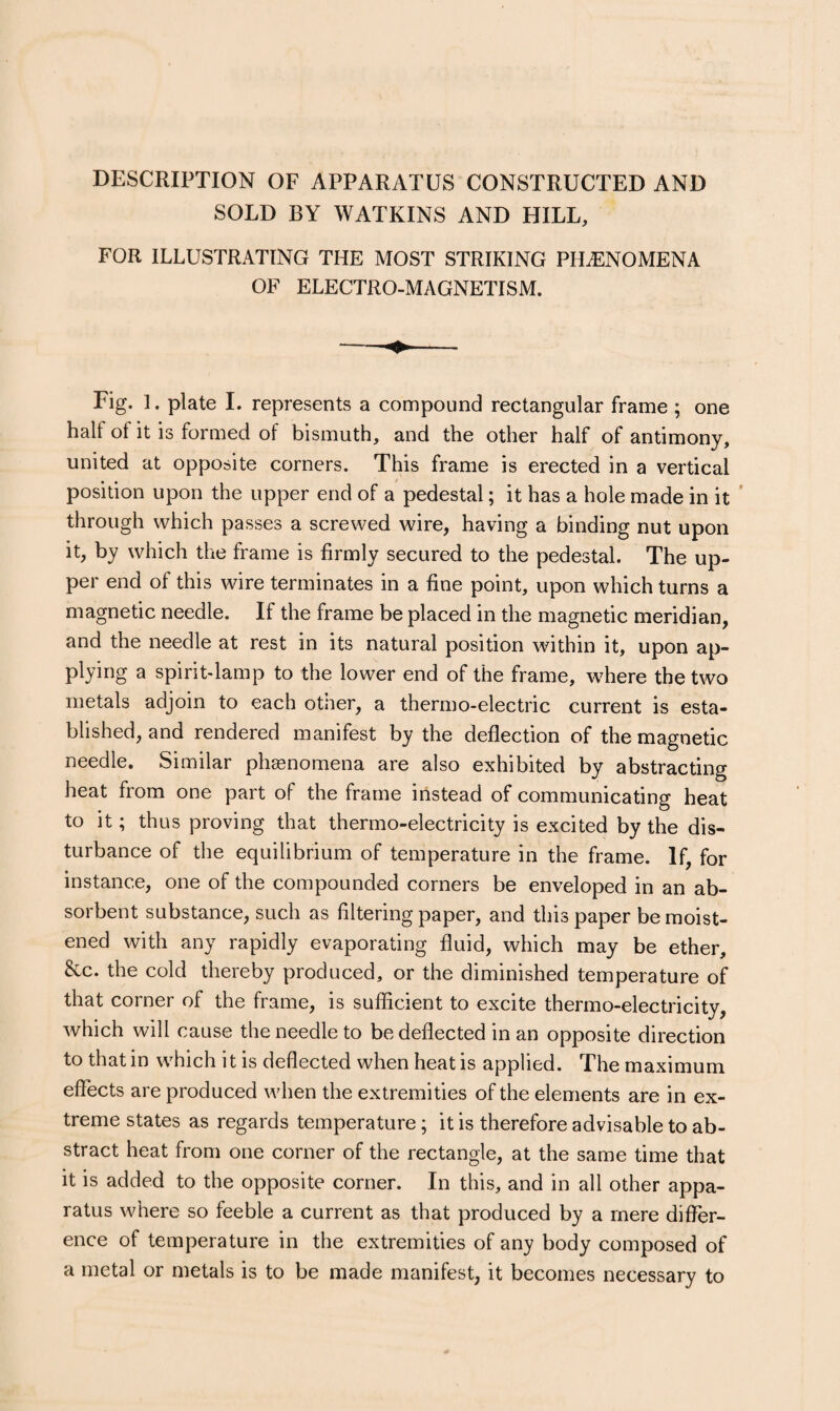 DESCRIPTION OF APPARATUS CONSTRUCTED AND SOLD BY WATKINS AND HILL, FOR ILLUSTRATING THE MOST STRIKING PHiENOMENA OF ELECTRO-MAGNETISM. Fig. 1. plate 1. represents a compound rectangular frame ; one half of it is formed of bismuth, and the other half of antimony, united at opposite corners. This frame is erected in a vertical position upon the upper end of a pedestal; it has a hole made in it * through which passes a screwed wire, having a binding nut upon it, by which the frame is firmly secured to the pedestal. The up¬ per end of this wire terminates in a fine point, upon which turns a magnetic needle. If the frame be placed in the magnetic meridian, and the needle at rest in its natural position within it, upon ap- plying a spirit-lamp to the lower end of the frame, where the two metals adjoin to each otner, a thermo-electric current is esta¬ blished, and rendered manifest by the deflection of the magnetic needle. Similar phasnomena are also exhibited by abstracting heat from one part of the frame instead of communicating heat to it; thus proving that thermo-electricity is excited by the dis¬ turbance of the equilibrium of temperature in the frame. If, for instance, one of the compounded corners be enveloped in an ab¬ sorbent substance, such as filtering paper, and this paper be moist¬ ened with any rapidly evaporating fluid, which may be ether, &c. the cold thereby produced, or the diminished temperature of that corner of the frame, is sufficient to excite thermo-electricity, which will cause the needle to be deflected in an opposite direction to that in which it is deflected when heat is applied. The maximum effects are produced when the extremities of the elements are in ex¬ treme states as regards temperature; it is therefore advisable to ab¬ stract heat from one corner of the rectangle, at the same time that it is added to the opposite corner. In this, and in all other appa¬ ratus where so feeble a current as that produced by a mere differ¬ ence of temperature in the extremities of any body composed of a metal or metals is to be made manifest, it becomes necessary to