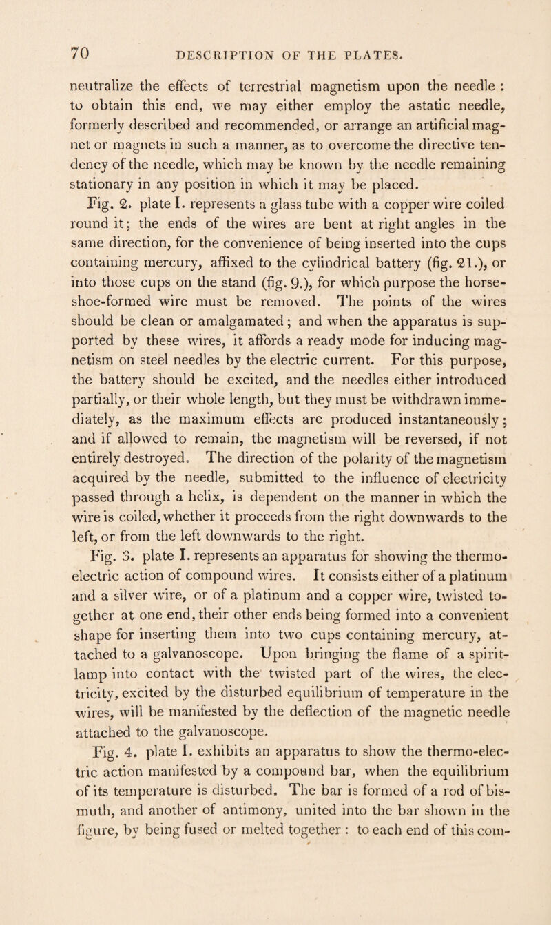 neutralize the effects of terrestrial magnetism upon the needle : to obtain this end, we may either employ the astatic needle, formerly described and recommended, or arrange an artificial mag¬ net or magnets in such a manner, as to overcome the directive ten¬ dency of the needle, which may be known by the needle remaining stationary in any position in which it may be placed. Fig. 2. plate 1. represents a glass tube with a copper wire coiled round it; the ends of the wires are bent at right angles in the same direction, for the convenience of being inserted into the cups containing mercury, affixed to the cylindrical battery (fig. 21.), or into those cups on the stand (fig. 9.)? for which purpose the horse¬ shoe-formed wire must be removed. The points of the wires should be clean or amalgamated; and when the apparatus is sup¬ ported by these wires, it affords a ready mode for inducing mag¬ netism on steel needles by the electric current. For this purpose, the battery should be excited, and the needles either introduced partially, or tlieir whole length, but they must be withdrawn imme¬ diately, as the maximum effects are produced instantaneously; and if allowed to remain, the magnetism will be reversed, if not entirely destroyed. The direction of the polarity of the magnetism acquired by the needle, submitted to the influence of electricity passed through a helix, is dependent on the manner in which the wire is coiled, whether it proceeds from the right downwards to the left, or from the left downwards to the right. Fig. 3. plate I. represents an apparatus for showing the thermo¬ electric action of compound wires. It consists either of a platinum and a silver wire, or of a platinum and a copper wire, twisted to¬ gether at one end, their other ends being formed into a convenient shape for inserting them into two cups containing mercury, at¬ tached to a galvanoscope. Upon bringing the flame of a spirit- lamp into contact with the twisted part of the wires, the elec¬ tricity, excited by the disturbed equilibrium of temperature in the wires, will be manifested by the deflection of the magnetic needle attached to the galvanoscope. Fig. 4. plate I. exhibits an apparatus to show the thermo-elec¬ tric action manifested by a compound bar, when the equilibrium of its temperature is disturbed. The bar is formed of a rod of bis¬ muth, and another of antimony, united into the bar shown in the figure, by being fused or melted together : to each end of this com-