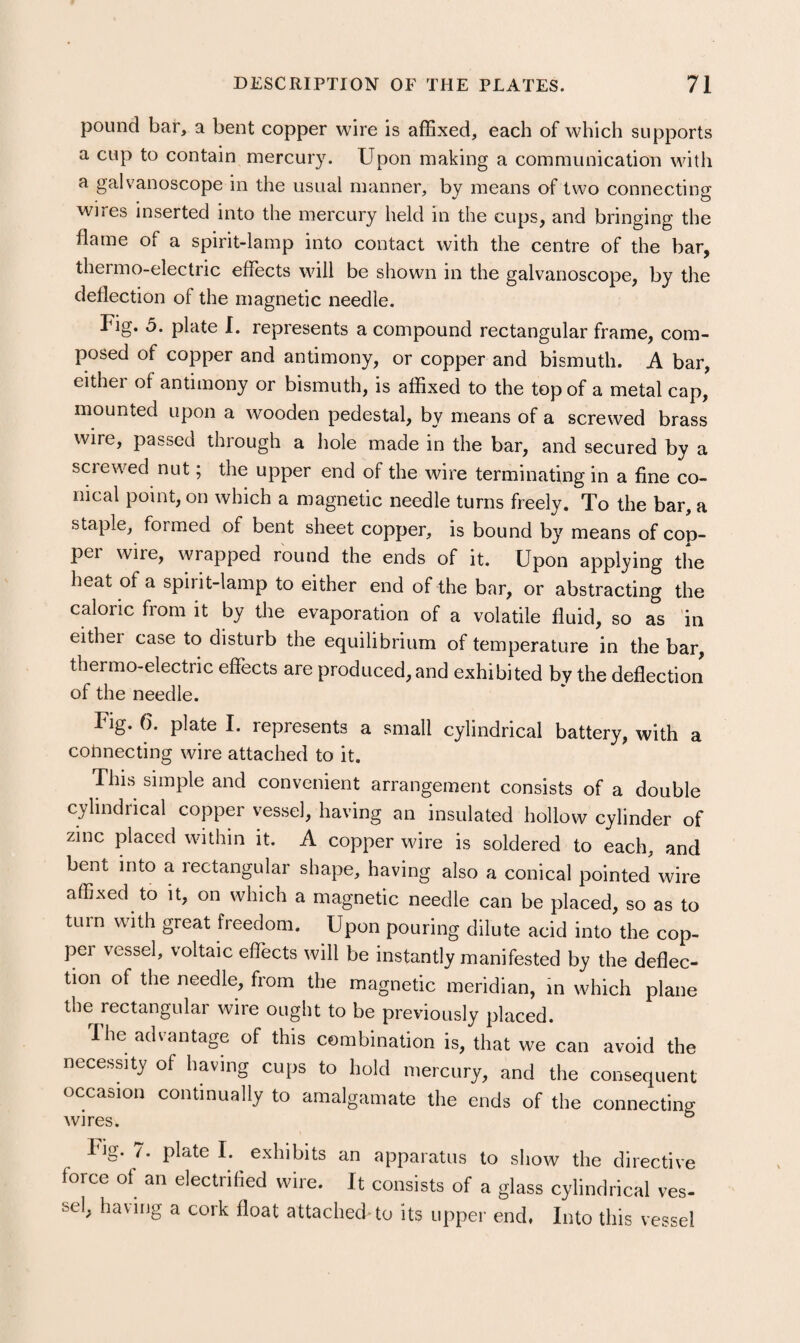 pound bar, a bent copper wire is affixed, each of which supports a cup to contain mercury. Upon making a communication with a galvanoscope in the usual manner, by means of two connecting • • . ^ wires inserted into the mercury held in the cups, and bringing the flame of a spirit-lamp into contact with the centre of the bar, thermo-electric effects will be shown in the galvanoscope, by the deflection of the magnetic needle. Fig. 5. plate I. represents a compound rectangular frame, com¬ posed of copper and antimony, or copper and bismuth. A bar, either of antimony or bismuth, is affixed to the top of a metal cap, mounted upon a wooden pedestal, by means of a screwed brass wire, passed through a hole made in the bar, and secured by a screwed nut; the upper end of the wire terminating in a fine co¬ nical point, on which a magnetic needle turns freely. To the bar, a staple, formed of bent sheet copper, is bound by means of cop¬ per wire, wrapped round the ends of it. Upon applying the heat of a spirit-lamp to either end of the bar, or abstracting the caloric from it by the evaporation of a volatile fluid, so as in either case to disturb the equilibrium of temperature in the bar, thermo-electric effects are produced, and exhibited by the deflection of the needle. Fig. 6. plate I. represents a small cylindrical battery, with a coiinecting wire attached to it. This simple and convenient arrangement consists of a double cylindrical copper vessel, having an insulated hollow cylinder of zinc placed within it. A copper wire is soldered to each, and bent into a rectangular shape, having also a conical pointed wire affi.xed to it, on which a magnetic needle can be placed, so as to turn with great freedom. Upon pouring dilute acid into the cop¬ per vessel, voltaic effects will be instantly manifested by the deflec¬ tion of the needle, from the magnetic meridian, in which plane the rectangular wire ought to be previously placed. fhe advantage of this combination is, that we can avoid the necessity of having cups to hold mercury, and the consequent occasion continually to amalgamate the ends of the connecting wires. ° Fig. 7. plate I. exhibits an apparatus to show the directive force ot an electrified wire. It consists of a glass cylindrical ves¬ sel, having a cork float attached to its upper end. Into this vessel
