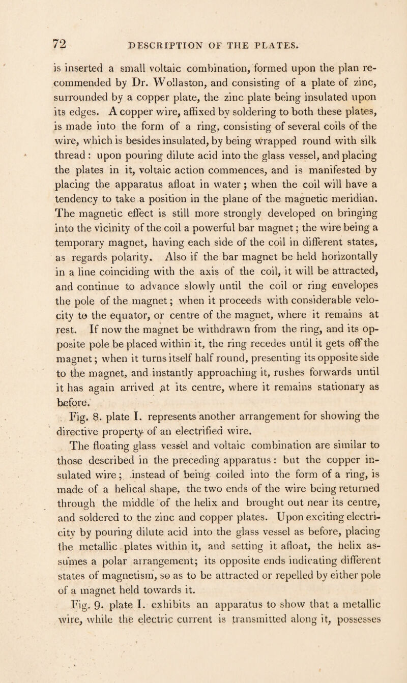 is inserted a small voltaic combination, formed upon the plan re¬ commended by Dr. Wollaston, and consisting of a plate of zinc, surrounded by a copper plate, the zinc plate being insulated upon its edges. A copper wire, affixed by soldering to both these plates, is made into the form of a ring, consisting of several coils of the wire, which is besides insulated, by being wrapped round with silk thread : upon pouring dilute acid into the glass vessel, and placing the plates in it, voltaic action commences, and is manifested by placing the apparatus afloat in water; when the coil will have a tendency to take a position in the plane of the magnetic meridian. The magnetic effect is still more strongly developed on bringing into the vicinity of the coil a powerful bar magnet; the wire being a temporary magnet, having each side of the coil in different states, as regards polarity. Also if the bar magnet be held horizontally in a line coinciding with the axis of the coil, it will be attracted, and continue to advance slowly until the coil or ring envelopes the pole of the magnet; when it proceeds with considerable velo¬ city to the equator, or centre of the magnet, where it remains at rest. If now’ the magnet be withdrawn from the ring, and its op¬ posite pole be placed within it, the ring recedes until it gets off the magnet; when it turns itself half round, presenting its opposite side to the magnet, and instantly approaching it, rushes forwards until it has again arrived .at its centre, where it remains stationary as before. Fig, 8. plate I. represents another arrangement for showing the directive property of an electrified wire. The floating glass vessel and voltaic combination are similar to those described in the preceding apparatus: but the copper in¬ sulated wire; .instead of being coiled into the form of a ring, is made of a helical shape, the two ends of the wire being returned through the middle of the helix and brought out near its centre, and soldered to the zinc and copper plates. Upon exciting electri- citv by pouring dilute acid into the glass vessel as before, placing the metallic plates within it, and setting it afloat, the helix as¬ sumes a polar arrangement; its opposite ends indicating diflerent states of magnetism, so as to be attracted or repelled by either pole of a magnet held towards it. Fig. 9* plate I. exhibits an apparatus to show that a metallic wire, while the electric current is transmitted along it, possesses