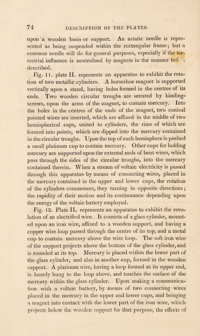 upon*a wooden basis or support. An astatic needle is repre¬ sented as being suspended within the rectangular frame; but a common needle will do for general purposes, especially if the ter¬ restrial influence is neutralized by magnets in the manner befl ^ described. Fig. 11. plate II. represents an apparatus to exhibit the rota¬ tion of two metallic cylinders. A horseshoe magnet is supported vertically upon a stand, having holes formed in the centres of its ends. Two wooden circular troughs are secured by binding- screws, upon the arms of the magnet, to contain mercury. Into the holes in the centres of the ends of the magnet, two conical pointed wires are inserted, which are affixed in the middle of two hemispherical caps, united to cylinders, the rims of which are formed into points, which are dipped into the mercury contained in the circular troughs. Upon the top of each hemisphere is posited a small platinum cup to contain mercury. Other cups for holding mercury are supported upon the external ends of bent wires, which pass through the sides of the circular troughs, into the mercury contained therein. When a stream of voltaic electricity is passed through this apparatus by means of connecting wires, placed in the mercury contained in the upper and lower cups, the rotation of the cylinders commences, they turning in opposite directions; the rapidity of their motion and its continuance depending upon the energy of the voltaic battery employed. Fig. 12. Plate II. represents an apparatus to exhibit the revo¬ lution of an electrified wire. It consists of a glass cylinder, mount¬ ed upon an iron wire, affixed to a wooden support, and having a copper wire loop passed through the centre of its top, and a metal cup to contain mercury above the wire loop. The soft iron wire of the support projects above the bottom of the glass cylinder, and is rounded at its top. Mercury is placed within the lower part of the glass cylinder, and also in another cup, formed in the wooden support. A platinum wire, having a loop formed at its upper end, is loosely hung to the loop above, and touches the surface of the mercury within the glass cylinder. Upon making a communica¬ tion with a voltaic battery, by means of two connecting wires placed in the mercury in the upper and lower cups, and bringing a magnet into contact with the lower part of the iron wire, which projects below the wooden support for that purpose, the effiects of