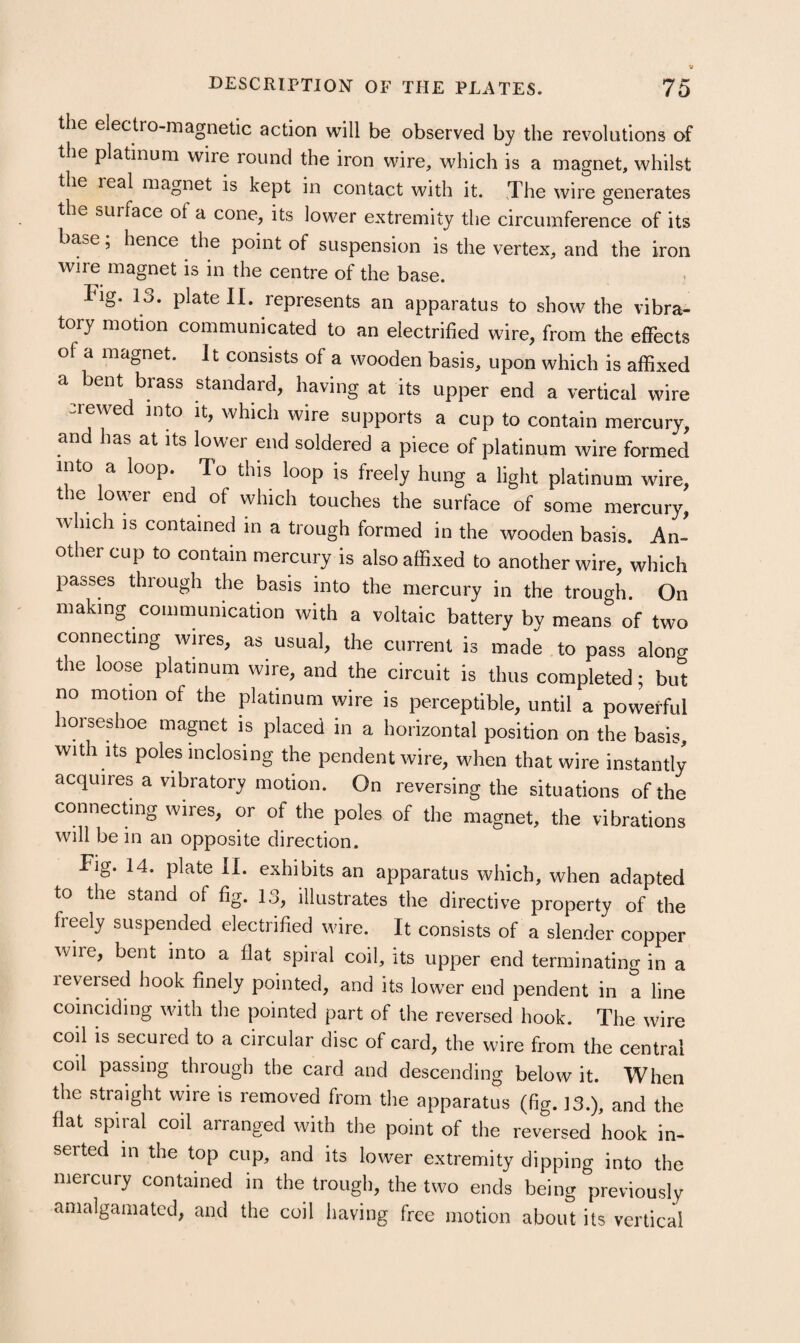 the electro-magnetic action will be observed by the revolutions of the platinum wire round the iron wire, which is a magnet, whilst the real magnet is kept in contact with it. The wire generates the surface of a cone, its lower extremity the circumference of its base; hence the point of suspension is the vertex, and the iron wire magnet is in the centre of the base. Fig. 13. plate 11. represents an apparatus to show the vibra¬ tory motion communicated to an electrified wire, from the effects of a magnet. It consists of a wooden basis, upon which is affixed a bent brass standard, having at its upper end a vertical wire crewed into it, which wire supports a cup to contain mercury, an has at its lower end soldered a piece of platinum wire formed into a loop. To this loop is freely hung a light platinum wire, the low^er end of which touches the surface of some mercury, Avhich IS contained in a trough formed in the wooden basis. An¬ other cup to contain mercury is also affixed to another wire, which passes through the basis into the mercury in the trough. On making communication with a voltaic battery bv means of two connecting wires, as usual, the current is made to pass along the loose platinum wire, and the circuit is thus completed; but no motion of the platinum wire is perceptible, until a powerful lorseshoe magnet is placed in a horizontal position on the basis, with Its poles inclosing the pendent wire, when that wire instantly acquires a vibratory motion. On reversing the situations of the connecting wires, or of the poles of the magnet, the vibrations will be in an opposite direction. Fig. 14. plate II. exhibits an apparatus which, when adapted to the stand of fig. 13, illustrates the directive property of the freely suspended electrified wire. It consists of a slender copper wire, bent into a flat spiral coil, its upper end terminating in a reversed hook finely pointed, and its low^er end pendent in a line coinciding with the pointed part of the reversed hook. The wire coil is secured to a circular disc of card, the wire from the central coil passing through the card and descending below it. When the straight wire is removed from the apparatus (fig. 13.), and the flat spiral coil arranged with the point of the reversed hook in¬ serted in the top cup, and its lower extremity dipping into the mercury contained in the trough, the two ends being previously amalgamated, and the coil having free motion about its vertical