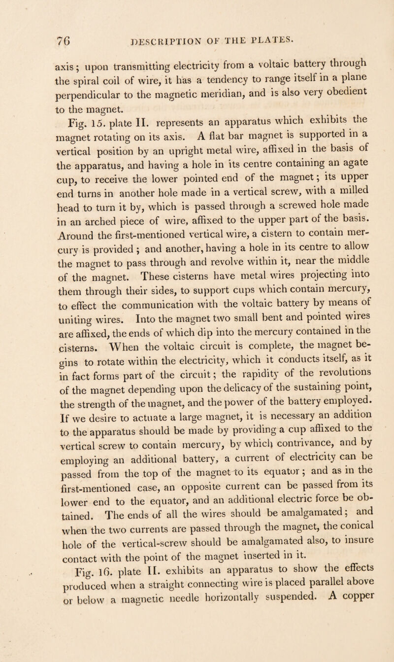 axis; upon transmitting electricity from a voltaic battery through the spiral coil of wire, it has a tendency to range itself in a plane perpendicular to the magnetic meridian, and is also very obedient to the magnet. Fig. 15. plate II. represents an apparatus which exhibits the magnet rotating on its axis. A flat bar magnet is supported in a vertical position by an upright metal wire, affixed in the basis of the apparatus, and having a hole in its centre containing an agate cup, to receive the lower pointed end of the magnet; its upper end turns in another hole made in a vertical screw, with a milled head to turn it by, which is passed through a screwed hole made in an arched piece of wire, affixed to the upper part of the basis. Around the first-mentioned vertical wire, a cistern to contain mer¬ cury is provided ; and another, having a hole in its centre to allow the magnet to pass through and revolve within it, near the middle of the magnet. These cisterns have metal wires projecting into them through their sides, to support cups which contain mercury, to effect the communication with the voltaic battery by means of uniting wires. Into the magnet two small bent and pointed wires are affixed, the ends of which dip into the mercury contained in the cisterns. When the voltaic circuit is complete, the magnet be¬ gins to rotate within the electricity, which it conducts itself, as it in fact forms part of the circuit; the rapidity of the revolutions of the magnet depending upon the delicacy of the sustaining point, the strength of the magnet, and the power of the battery employed. If we desire to actuate a large magnet, it is necessary an addition to the apparatus should be made by providing a cup affixed to the vertical screw to contain mercury, by which contrivance, and by employing an additional battery, a current of electricity can be passed from the top of the magnet To its equator j and as in the first-mentioned case, an opposite current can be passed from its lower end to the equator, and an additional electric force be ob¬ tained. The ends of all the wires should be amalgamated; and when the two currents are passed through the magnet, the conical hole of the vertical-screw should be amalgamated also, to insure contact with the point of the magnet inserted in it. Fig. l6. plate II. exhibits an apparatus to show the effects produced when a straight connecting wire is placed parallel above or below a magnetic needle horizontally suspended. A copper