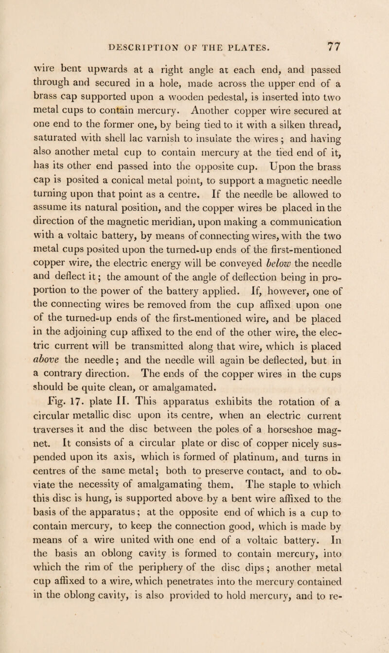 wire bent upwards at a right angle at each end, and passed through and secured in a hole, made across the upper end of a brass cap supported upon a wooden pedestal, is inserted into two metal cups to contain mercury. Another copper wire secured at one end to the former one, by being tied to it with a silken thread, saturated with shell lac varnish to insulate the wires; and having also another metal cup to contain mercury at the tied end of it, has its other end passed into the opposite cup. Upon the brass cap is posited a conical metal point, to support a magnetic needle turning upon that point as a centre. If the needle be allowed to assume its natural position, and the copper wires be placed in the direction of the magnetic meridian, upon making a communication with a voltaic battery, by means of connecting wires, with the two metal cups posited upon the turned-up ends of the first-mentioned copper wire, the electric energy will be conveyed belozo the needle and deflect it; the amount of the angle of deflection being in pro¬ portion to the power of the battery applied. If, however, one of the connecting wires be removed from the cup affixed upon one of the turned-up ends of the first-mentioned wire, and be placed in the adjoining cup affixed to the end of the other wire, the elec¬ tric current will be transmitted along that wire, which is placed above the needle; and the needle will again be deflected, but in a contrary direction. The ends of the copper wires in the cups should be quite clean, or amalgamated. Fig. 17. plate II. This apparatus exhibits the rotation of a circular metallic disc upon its centre, when an electric current traverses it and the disc between the poles of a horseshoe mag¬ net. It consists of a circular plate or disc of copper nicely sus¬ pended upon its axis, which is formed of platinum, and turns in centres of the same metal; both to preserve contact, and to ob¬ viate the necessity of amalgamating them. The staple to which this disc is hung, is supported above by a bent wire affixed to the basis of the apparatus; at the opposite end of which is a cup to contain mercury, to keep the connection good, which is made by means of a wire united with one end of a voltaic battery. In the basis an oblong cavity is formed to contain mercury, into which the rim of the periphery of the disc dips; another metal cup affixed to a wire, which penetrates into the mercury contained in the oblong cavity, is also provided to hold mercury, and to re-