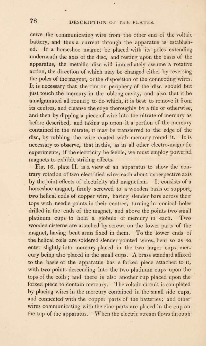 ceive the communicating wire from the other end of the voltaic battery, and thus a current through the apparatus is establish¬ ed. If a horseshoe magnet be placed with its poles extending underneath the axis of the disc, and resting upon the basis of the apparatus, the metallic disc will immediately assume a rotative action, the direction of which may be changed either by reversing the poles of the magnet, or the disposition of the connecting wires. It is necessary that the rim or periphery of the disc should but just touch the mercury in the oblong cavity, and also that it be amalgamated all round ; to do which, it is best to remove it from its centres, and cleanse the edge thoroughly by a file or otherwise, and then by dipping a piece of wire into the nitrate of mercury as before described, and taking up upon it a portion of the mercury contained in the nitrate, it may be transferred to the edge of the disc, by rubbing the wire coated with mercury round it. It is necessary to observe, that in this, as in all other electro-magnetic experiments, if the electricity be feeble, we must employ powerful magnets to exhibit striking effects. Fig. 18. plate II. is a view of an apparatus to show the con¬ trary rotation of two electrified wires each about its respective axis by the joint effects of electricity a'nd magnetism. It consists of a horseshoe magnet, firmly screwed to a wooden basis or support, two helical coils of copper wire, having slender bars across their tops with needle points in their centres, turning in conical holes drilled in the ends of the magnet, and above the points two small platinum cups to hold a globule of mercury in each. Two wooden cisterns are attached by screws on the lower parts of the magnet, having bent arms fixed in them. To the lower ends of the helical coils are soldered slender pointed wires, bent so as to enter slightly into mercury placed in the two larger cups, mer¬ cury being also placed in the small cups. A brass standard affixed to the basis of the apparatus has a forked piece attached to it, with two points descending into the two platinum cups upon the tops of the coils; and there is also another cup placed upon the forked piece to contain mercury. The voltaic circuit is completed by placing wires in the mercury contained in the small side cups, and connected with the copper parts of the batteries; and other wires communicating with the zinc parts are placed in the cup on the top of the apparatus. When the electric stream flows through
