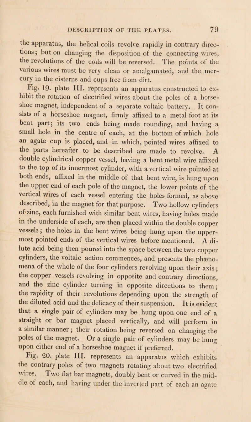 the apparatus, the helical coils revolve rapidly in contrary direc¬ tions; baton changing the disposition of the connecting wires, the revolutions of the coils will be reversed. The points of the various wires must be very clean or amalgamated, and the mer¬ cury in the cisterns and cups free from dirt. Fig. 19. plate III. represents an apparatus constructed to ex¬ hibit the rotation of electrified wires about the poles of a horse¬ shoe magnet, independent of a separate voltaic battery. It con¬ sists of a horseshoe magnet, firmly affixed to a metal foot at its bent part; its two ends being made rounding, and having a small hole in the centre of each, at the bottom of which hole an agate cup is placed, and in which, pointed wires affixed to the parts hereafter to be described are made to revolve. A double cylindrical copper vessel, having a bent metal wire affixed to the top of its innermost cylinder, with a vertical wire pointed at both ends, affixed in the middle of that bent wire, is hung upon the upper end of each pole of the magnet, the lower points of the vertical wires of each vessel entering the holes formed, as above described, in the magnet for that purpose. Two hollow cylinders of'zinc, each furnished with similar bent wires, having holes made in the underside of each, are then placed within the double copper vessels; the holes in the bent wires being hung upon the upper¬ most pointed ends of the vertical wires before mentioned. A di¬ lute acid being then poured into the space between the two copper cylinders, the voltaic action commences, and presents the pheno¬ mena of the whole of the four cylinders revolving upon their axis ; the copper vessels revolving in opposite and contrary directions, and the zinc cylinder turning in opposite directions to them; the rapidity of their revolutions depending upon the strength of the diluted acid and the delicacy of their suspension. It is evident that a single pair of cylinders may be hung upon one end of a straight or bar magnet placed vertically, and will perform in a similar manner; their rotation being reversed on changing the poles of the magnet. Or a single pair of cylinders may be hung upon either end of a horseshoe magnet if preferred. Fig. 20. plate III. represents an apparatus which exhibits the contrary poles of two magnets rotating about two electrified wires. Two flat bar magnets, doubly bent or curved in the mid¬ dle of each, and having under the inverted part of each an agate