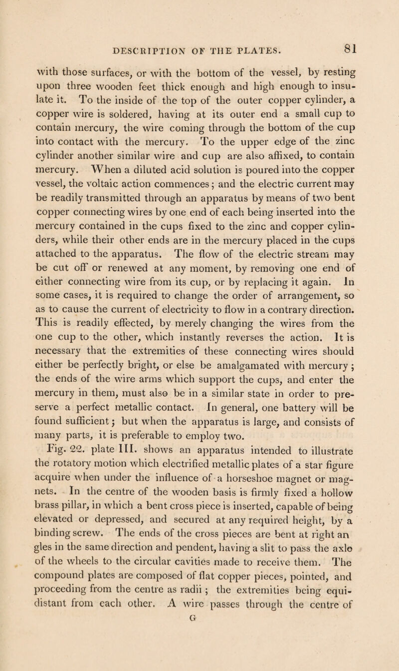 with those surfaces, or with the bottom of the vessel, by resting upon three wooden feet thick enough and high enough to insu¬ late it. To the inside of the top of the outer copper cylinder, a copper wire is soldered, having at its outer end a small cup to contain mercury, the wire coming through the bottom of the cup into contact with the mercury. To the upper edge of the zinc cylinder another similar wire and cup are also affixed, to contain mercury. When a diluted acid solution is poured into the copper vessel, the voltaic action commences; and the electric current may be readily transmitted through an apparatus by means of two bent copper connecting wires by one end of each being inserted into the mercury contained in the cups fixed to the zinc and copper cylin¬ ders, while their other ends are in the mercury placed in the cups attached to the apparatus. The flow of the electric stream may be cut off or renewed at any moment, by removing one end of either connecting wire from its cup, or by replacing it again. In some cases, it is required to change the order of arrangement, so as to cause the current of electricity to flow in a contrary direction. This is readily effected, by merely changing the wires from the one cup to the other, which instantly reverses the action. It is necessary that the extremities of these connecting wires should either be perfectly bright, or else be amalgamated with mercury; the ends of the wire arms which support the cups, and enter the mercury in them, must also be in a similar state in order to pre¬ serve a perfect metallic contact. In general, one battery will be found sufficient; but when the apparatus is large, and consists of many parts, it is preferable to employ two. Fig. 22. plate III. shows an apparatus intended to illustrate the rotatory motion which electrified metallic plates of a star figure acquire when under the influence of a horseshoe magnet or mag¬ nets. In the centre of the wooden basis is firmly fixed a hollow brass pillar, in which a bent cross piece is inserted, capable of being elevated or depressed, and secured at any required height, by a binding screw. The ends of the cross pieces are bent at right an gles in the same direction and pendent, having a slit to pass the axlo of the wheels to the circular cavities made to receive them. The compound plates are composed of flat copper pieces, pointed, and proceeding from the centre as radii; the extremities being equi¬ distant from each other. A wire passes through the centre of G