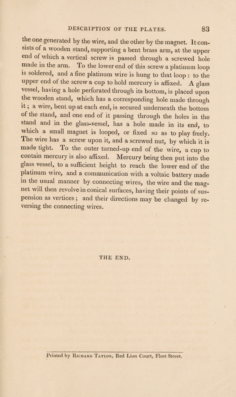 the one generated by the wire, and the other by the magnet. It con¬ sists of a wooden stand, supporting a bent brass arm, at the upper end of which a vertical screw is passed through a screwed hole made in the arm. To the lower end of this screw a platinum loop is soldered, and a fine platinum wire is hung to that loop : to the upper end of the screw a cup to hold mercury is affixed. A glass vessel, having a hole perforated through its bottom, is placed upon the wooden stand, which has a corresponding hole made through it; a wire, bent up at each end, is secured underneath the bottom of the stand, and one end of it passing through the holes in the stand and in the glass-vessel, has a hole made in its end, to which a small magnet is looped, or fixed so as to play freely. The wire has a screw upon it, and a screwed nut, by which it is made tight. To the outer turned-up end of the wire, a cup to contain mercury is also affixed. Mercury being then put into the glass vessel, to a sufficient height to reach the lower end of the platinum wire, and a communication with a voltaic battery made in the usual manner by connecting wires, the wire and the mag¬ net will then revolve in conical surfaces, having their points of sus¬ pension as vertices ; and their directions may be changed by re¬ versing the connecting wires. THE END. Printed by Richard Taylor, Red Lion Court, Fleet Street.