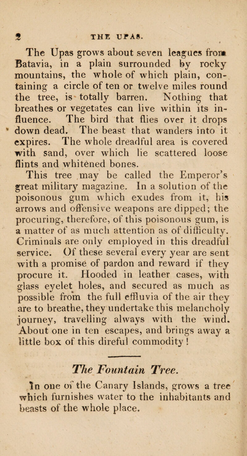 92 REMARKABLE OAK TREES** The ancient druids had a most profound veneration for oak treks. Pliny says, that 44 the druids (as the Gauls call their magicians, or wise men) held nothing so sacred as the misletoe, and the tree on which it grows, provided it be an oak. They make choice of oak groves, in preference to all others, and perform no rites without oak leaves, so that they seem to have the name of druids from thence, if we derive their name from the Greek.” Maximus Tyrius says, the Celtce, or Gauls, worshipped Jupiter under the figure of a lofty oak. This useful tree grows to such a surprising magnitude, that were there not many well authenticated instances of them in our own country, they would certainly appear difficult of belief. In the 18th volume of the Gentle¬ man’s Magazine, w7e have the dimensions of a leaf twelve inches in length, and seven in breadth, and all the leaves of the same tree were equally large. On the estate of Woodhall, purchased in 1775, by Sir Thomas Bumbold, Bart, late Governor of Madras, an oak was felled,- which sold for forty-three pounds, and mea¬ sured twenty-four feet round. We are also told of one in Millwood forest, near Chaddesly, which was in full yerdure in winter, getting its leaves again after the Autumn fell off. In blunter’s Evelyn’s Sylva, we have an •/ */ * account of a very remarkable oak, at Green-