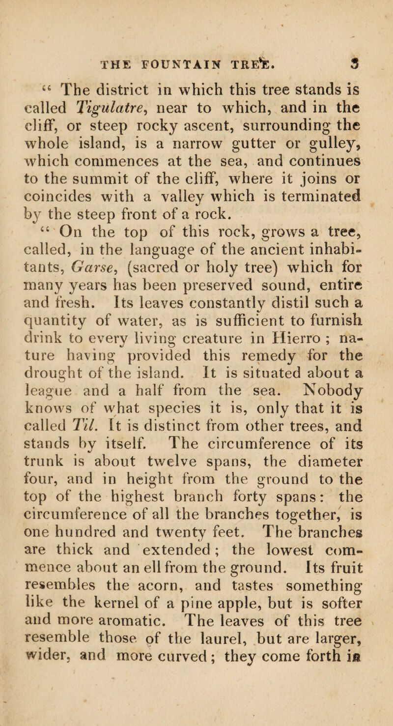 WALLACE OAK. 95 Wallace Oak. In Torwood, in the county of Stirling*, upon a little knoll, stand at this time (1791) the ruins of an oak, which is supposed to be the largest tree that ever grew in Scotland. The trunk of it is now wholly decayed, and hollow ; but it is evident, from what remains, that its diameter could not have been less than eleven or twelve feet. What its age may be is matter only of conjecture ; but from some circumstances, it is probably a tree of great antiquity. The little knoll it stands on is surrounded by a swamp, over which a causewav leads to the tree, or rather to a circle, which seems to have run round it. The vestiges of this circle, as well as the causeway, bear a plain resemblance to those works which are commonly attributed to the druids. So that it is probable, this tree was a scene of worship belonging to those heathen priests. But the credit of it does not depend on the dubious vestiges of druid antiquity. In a later scene, of greater importance, (if tradition ever be the vehicle of truth) it bore a great share. When that illustrious hero, William Wallace, roused the spirit of the Scots nation, to oppose the tyranny of Ed¬ ward, he often chose the solitude of Torwood as a place of rendezvous for his army. Here he concealed his numbers and his designs, sallying out suddenly on the enemy^s garri-