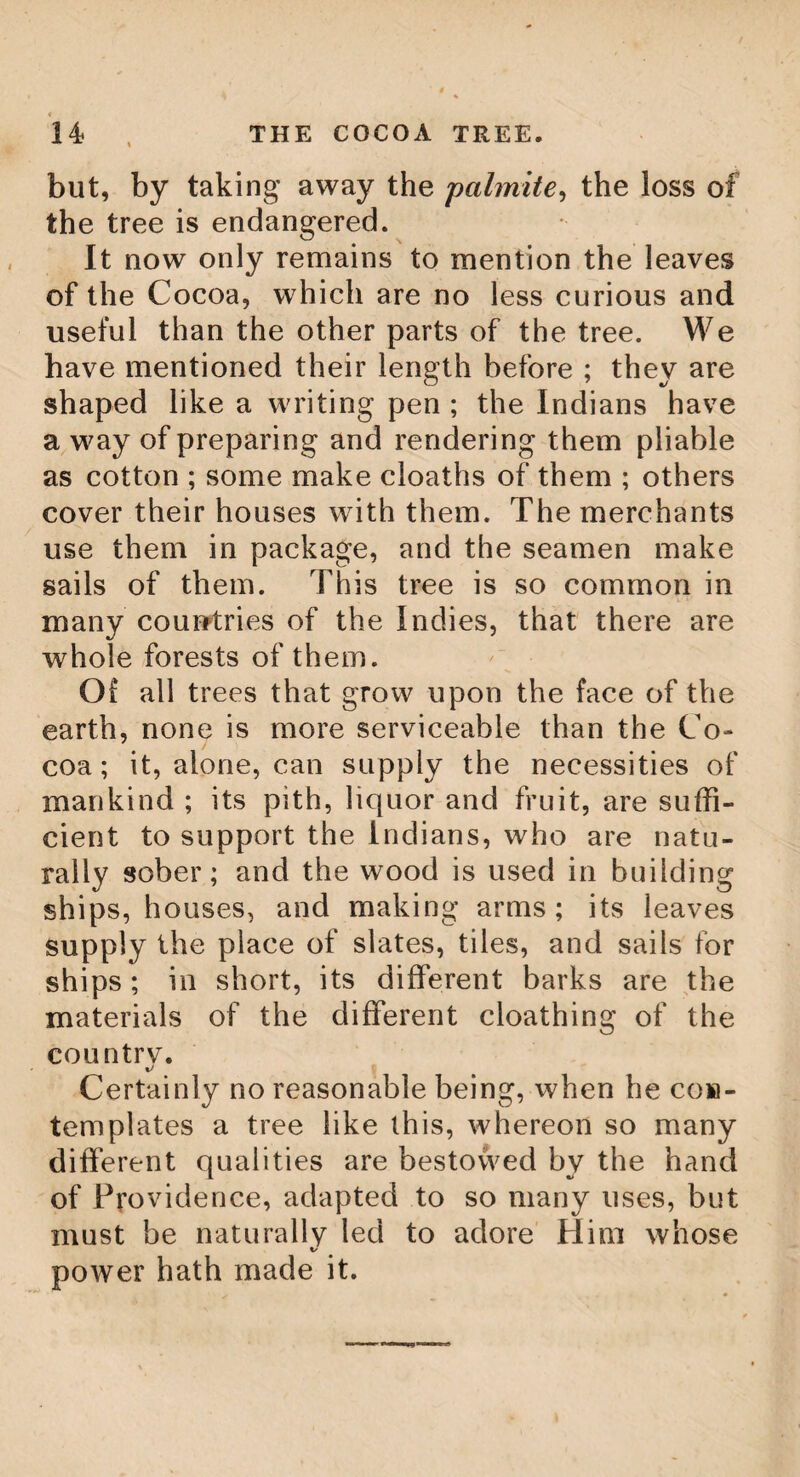 THE CARICA. 169 the best of any. It makes no small article in •/ trade, particularly vast quantities of it are carried to the mine towns, that the,owners of the mines may have wherewithal to furnish the Indians, who otherwise could not be brought to work, or would not have strength to go through with it. This cuca is exac tJy the same with the betel of the East Indies. The plant, the leaf, the manner of .using it, and its qualities, are all the same ; and the eastern nations are no less fond of their betel, than the Indians of Peru and Popayar are of their coca ; but in the other parts of the pro¬ vince of Quito, as it is not produced, so nei¬ ther is it used. The C(tvicay or Pap aw. In the West Indies, this plant rises with a thick, soft, herbaceous stem, to the height of eighteen or twenty feet, naked till within two or three feet of the top. The leaves come out on every side, upon very long footstalks. Those which are situated undermost are al¬ most horizontal, but those on the top are erect. These leaves, in full grown plants, are very large and divided into many lobes deeply sinuated. The stem of the plant, and also the footstalks of the leaves, are hollow. The flowers of the male plant are produced from between the leaves on the upper part of the plant. They have footstalks near two feet Q