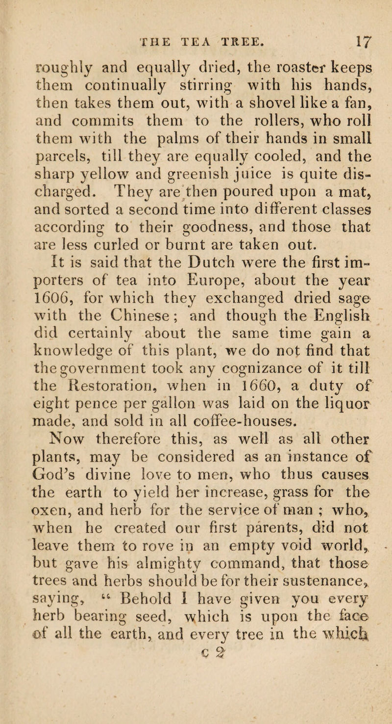 THE COTTON TREE. the cotton with wool, and sometimes with silk and gold itself. The tree which produces this useful and valuable merchandize grows commonly in se¬ veral places of the Levant, and of the East and West Indies, especially in the Antilles. Its fruit is of an oval form, about the size of a nut, which, through the heat of the sun, opens in several places, and discovers the cotton through the clefts. The cotton of the first sort of plant which creeps on the ground, is esteemed the best,—its produce near Smyr¬ na is greater than any where else: they sow the seeds (which are like little beans, and found in each of the fruit) in June, and ga¬ ther it in October; and the soil is so favour¬ able, that they can have three crops in a year. There are ordinarily brought from Smyrna ten thousand bales of cotton annually; and yet there is at least as much more spent in the manufactures of the country.* To such plants and trees we owe those beautiful vestments of linen and cotton, which contribute so much to the satisfaction of living. Who that beholds these vestments shining in their snowy whiteness, would imagine they were formed from such origi¬ nals! But what is too minute in the Creator’s hands, to produce the most admirable effects? A serious and contemplative mind sees God in every thing: every object we behold, the food by which we are sustained, the raiment * Chambers’s Dictionary.