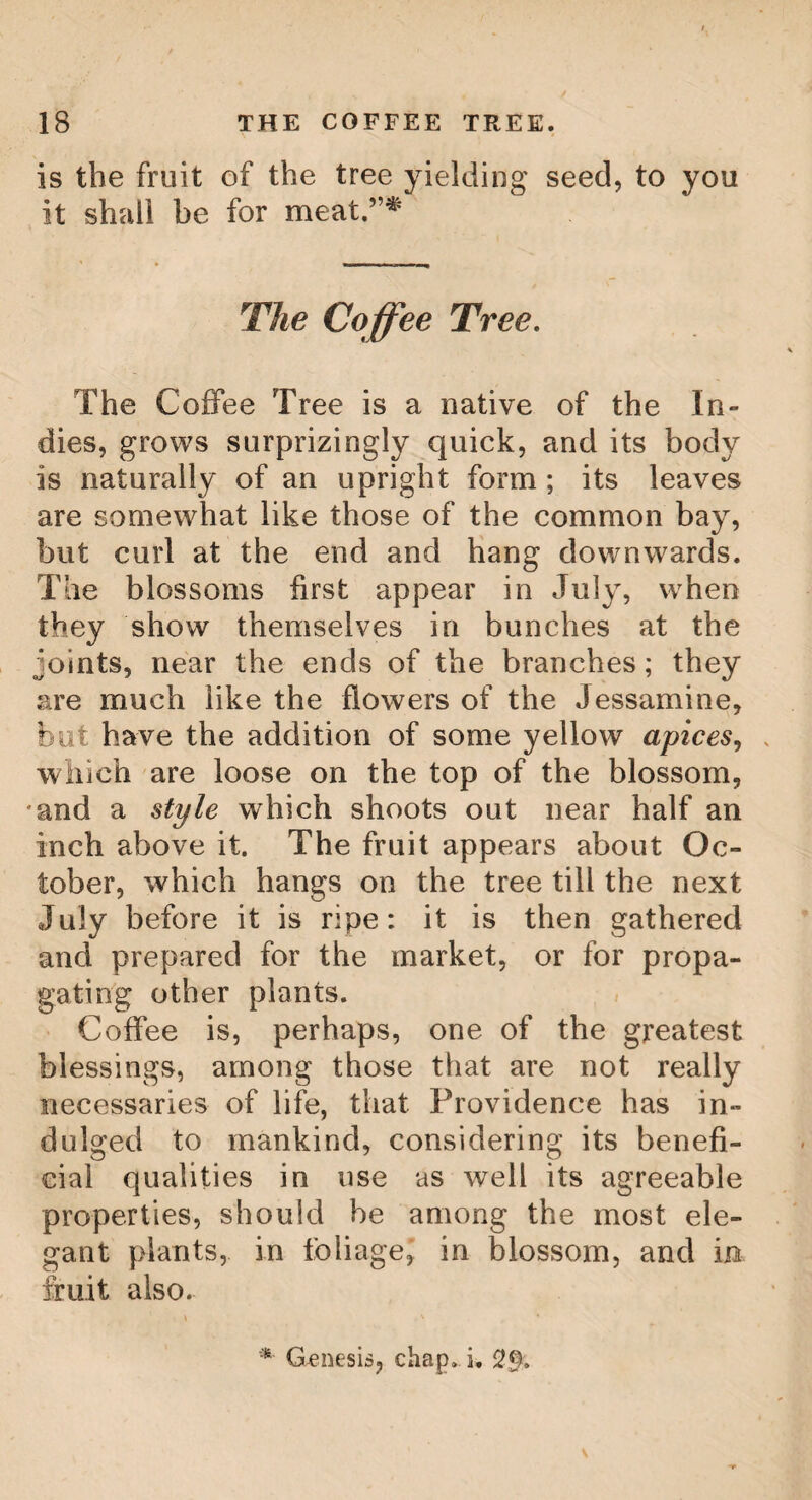 16 on the other side. Every leaf is branched on each side into five, six, or seven transverse ribs. The branches contain many flowers, of an inch or more in diameter, not unlike our wild roses, and have but little smell: these flowers continue growing till late in the win¬ ter, and a few generally fall short of the large¬ ness and beauty of the rest: this flower con¬ tains many white and very small stems, like those of the rose aforesaid, with yellow heads, shaped like a heart; and these flowers are succeeded by a great plenty of fruit, which is commonly tricapsular, like the seed vessels of the racinus, composed of the round capsu- !se, of the bigness of wild plums; each of these capsidae contains a husk, a nut and a seedo The method of gathering the leaves is one by one, lest they should be torn. The first gathering begins at the middle of the first moon, immediately before the vernal equi¬ nox ; these leaves are scarcely full opened, being only of two or three days growth ; but they are accounted the best, fetch the best price, and are called the flower of the tea; but, by the Chinese, veui bout, or bohea tea. The second gathering begins about a month af¬ ter, and the last gathering is in June; the leaves of the gatherings are sorted into three several classes, according to their size and goodness, and sold accordingly. After the leaves are gathered, they are the same day carried to the work-house, and roasted over a slow fire in an iron pan ; and, that they may be tho-