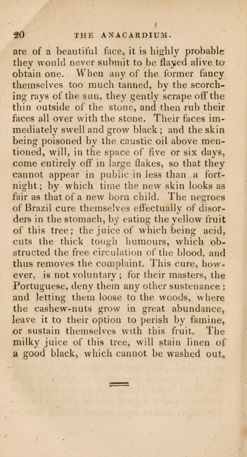 48 THE SASSAFRAS TREE. and of a red colour, which beautifully distin¬ guish it in winter; whilst the fine shining green of its leaves constitutes its greatest beauty in summer. In these, indeed, there is a variety, and a very extraordinary one. Some are large, and of an oval figure ; others are smaller, and of the same shape ; while others again are so divided into three lobes, as to resemble the leaves of some sorts of the fig-tree. In America the Sassafras generally stands single in the woods, and along the fences round the fields. It flowers in May, before the leaves come out; and being entirely covered with them, it is distinguished at a great distance by their beautiful yellow colour. The root of the sassafras has a fragrant smell, and a sweetish, aromatic, sub-acrid taste ; the bark tastes much stronger than any other part, and the small twigs stronger than the large pieces. It is a warm aperient and corroborant, and frequently employed with good success for purifying and sweetening the blood and juices. For these purposes, infu¬ sions are made from the rasped root or bark, and drank as tea, but generally called salop. It was formerly made great use of in medicine, and is now sometimes recommended.—Sassa- fras yields in distillation an extremely fragrant oil, of a penetrating pungent taste, so ponde¬ rous (notwithstanding the lightness of the drug itself) as to sink in water. Rectified spirit extracts the whole taste and smell of sassafras ; and elevates nothing in evaporation :