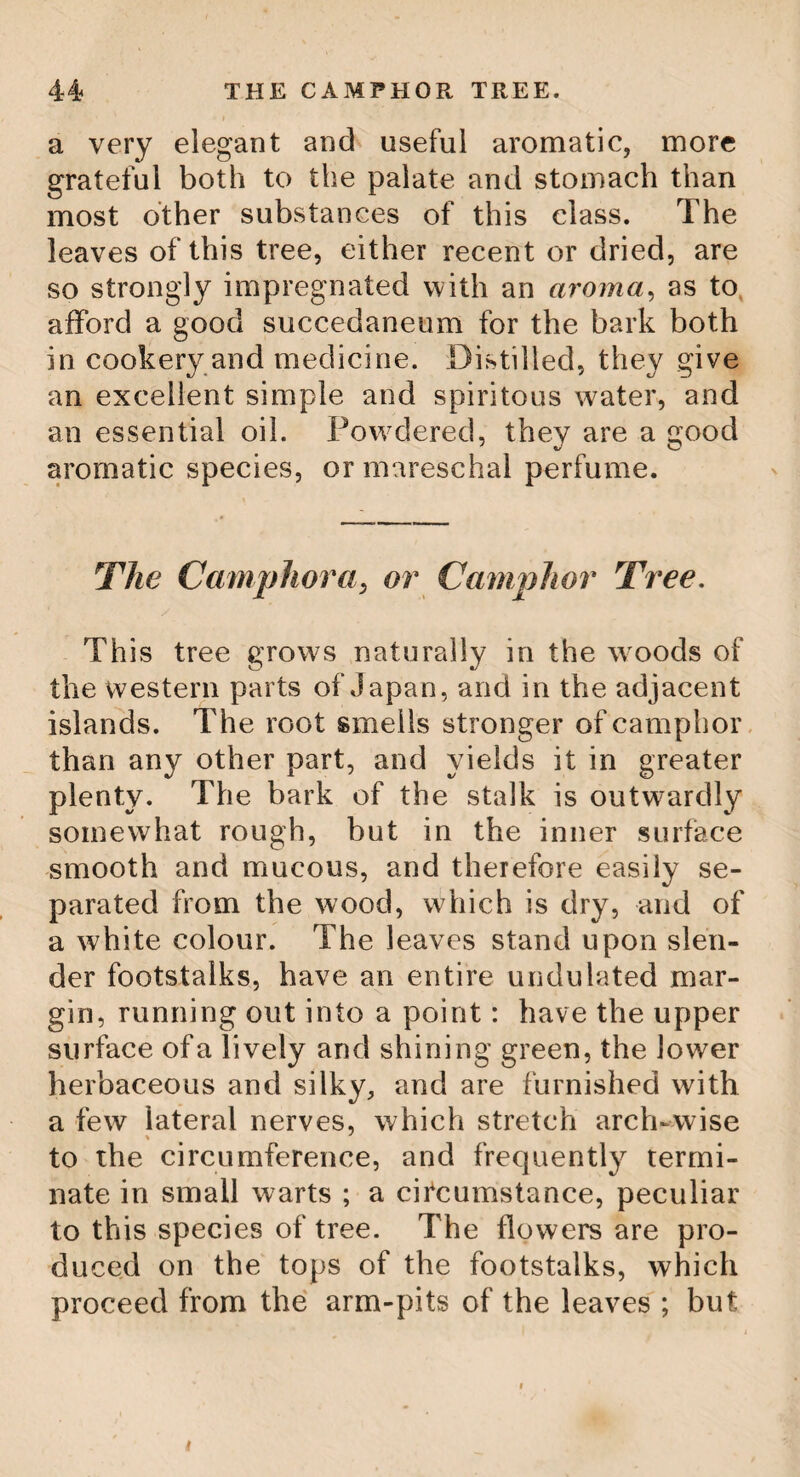 5 THE UPAS. The Upas grows about seven leagues from Batavia, in a plain surrounded by rocky mountains, the whole of which plain, con¬ taining a circle of ten or twelve miles round the tree, is totally barren. Nothing that breathes or vegetates can live within its in¬ fluence. The bird that flies over it drops down dead. The beast that wanders into it expires. The whole dreadful area is covered with sand, over which lie scattered loose flints and whitened bones. This tree may be called the Emperor’s great military magazine. In a solution of the poisonous gum which exudes from it, his arrows and offensive weapons are dipped; the procuring, therefore, of this poisonous gum, is a matter of as much attention as of difficulty. Criminals are only employed in this dreadful service. Of these several every year are sent with a promise of pardon and reward if they procure it. Hooded in leather cases, with glass eyelet holes, and secured as much as possible from the full effluvia of the air they are to breathe, they undertake this melancholy journey, travelling always with the wind. About one in ten escapes, and brings away a little box of this direful commodity ! The Fountain Tree. In one of the Canary Islands, grows a tree which furnishes water to the inhabitants and beasts of the whole place.