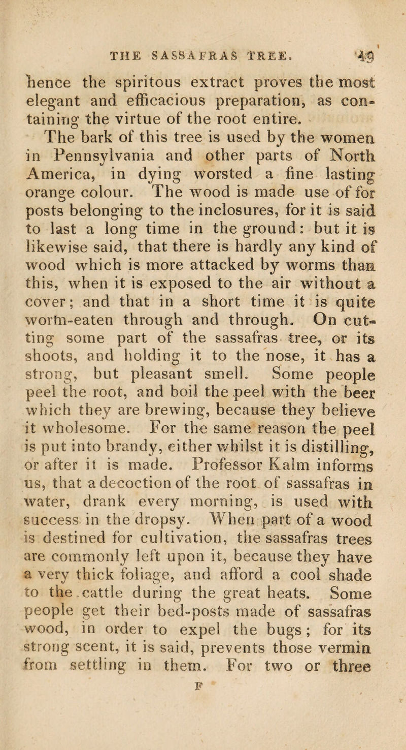 THE LIRIODENDRON. 41 The leaves grow irregularly on the branches, on long footstalks. They are of a particular structure, being composed of three lobes, the middlemost of which is shortened in such a manner that it appears as if it had been cut off and hollowed at the middle. The two others are rounded off. They are about four or five inches long, and as many broad ; they are of two colours ; their upper surface is smooth, and of a stronger green than the lower. They fall off pretty early in autumn, and the buds for the next year’s shoots soon after begin to swell, and become dilated, insomuch that by the end of December, those at the ends of the branches will become near an inch long, and half an inch broad. The outward laminae of these leaf-buds are of an oval figure, have several longitudinal veins, and are of a bluish colour. The flowers are produced with us in July, at the ends of the branches ; they somewhat resemble the tulip, which occasions its being called the tulip tree. The number of petals of which each is com¬ posed, like that of the tulip, is six ; and these are spotted with green, red, white, and yellow, thereby making a beautiful mixture. The flowers are succeeded by large cones, which never ripen in England. The tulip tree, in those parts of America where it grows common, affords excellent timber for many uses; particularly the trunk, which is frequently hollowed, and made into a canoe sufficient to carry many people ; and E 2