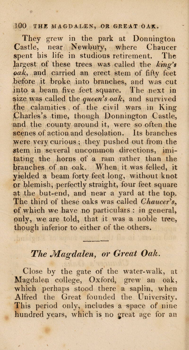 THE OLEA EUROPEA. ' 55 pickling, of which we may see plenty in the shops. Olive trees are easily propagated by shoots, which, when care has been taken to ingraft them properly, bear fruit in the space of eight or ten years. Those1 kind of olives which produce the purest oil, and bear the greatest quantity of fruit, are ingrafted on the stocks of inferior kinds. Different names are assigned by the French to the different varieties of the olive tree; and of these they reckon nineteen ; whilst in Florence are cultivated no fewer than thirty-two. Olive shoots are ingrafted when in flower. If the operation has been delayed, and the tree bears fruit, it is thought sufficient ta take off a ring of bark, two fingers breadth in extent, above the highest graft. In that case, the branches do not decay the first year: they afford nourishment to the fruit, and are hot lopped off till the following spring. Olive trees are commonly planted in the form of a quincunx, and in rows, at a consi¬ derable distance from one another. Between _ the rows it is usual to plant vines, or to sow. some kind of grain. It is observed, that olives, like many other fruit trees, bear well only once in two years. The whole art of dressing these trees consists in removing the superfluous wood ; for it is remarked, that trees,, loaded with too much wood, pro-