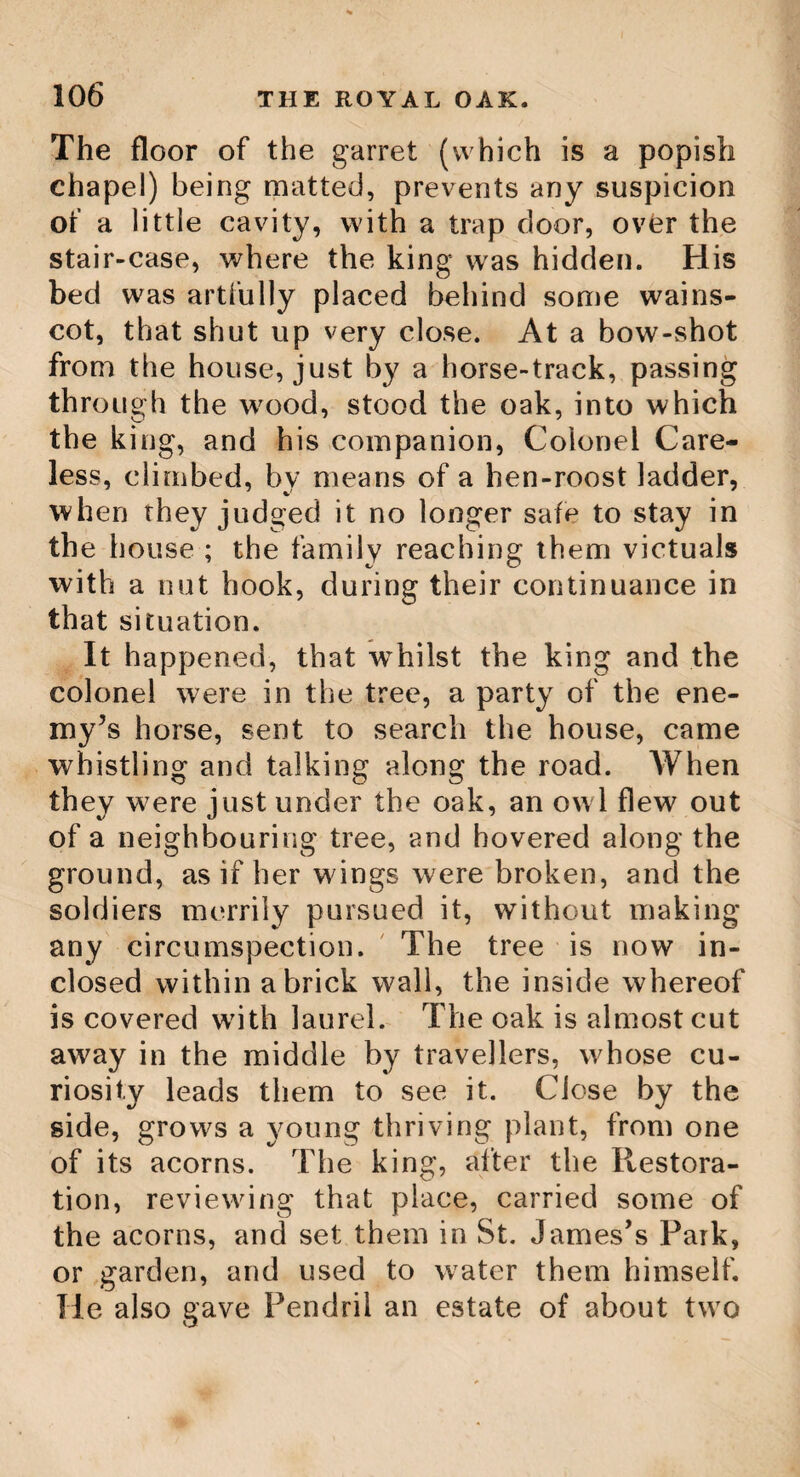 102 THE BODDINGTON OAK. and became reduced, by degrees, to little more than a mere trunk. The oldest mem¬ bers of the university can scarce recollect it in better plight.' But the faithful records of history have handed down its ancient dimen¬ sions. Through a space of sixteen yards, on every side from its trunk, it once flung its boughs, and under its magnificent pavilion, could shelter with ease three thousand men, though, in its decayed state, it could for many years, do little more than shelter some luckless individual, whom the driving shower had overtaken in his evening walk. In the summer of the year 1788, this magnificent ruin fell to the ground, alarming the college with its rushing sound. It then appeared how precariously it had stood for many years. Its grand tap root was decayed, and it had hold of the earth only by two or three roots, of which none was more than a couple of inches in diameter. From a part of its ruins a chair has been made for the president of the college, which will long continue its memory. The celebrated JBoddington Oak. This oak grows in a rich piece of grass land, called the old Orchard Ground, belonging to Boddington manor farm, lying near the turn¬ pike road, between Cheltenham and Tewkes¬ bury, in the vale of Gloucester. The stem is remarkably collected and snug