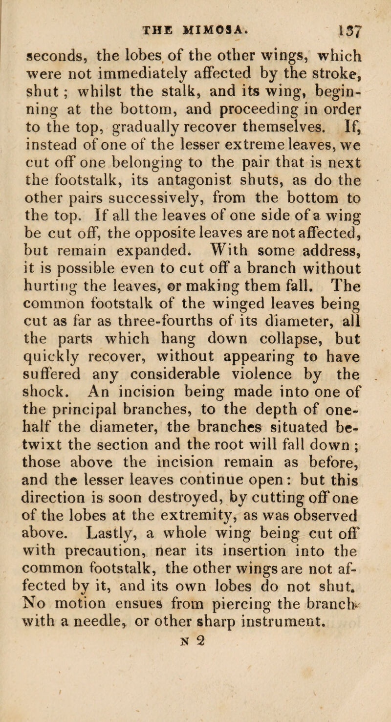 THE ZEA. 165 through it, and devour great quantities of the grain. There are three or four varieties of maize in different parts of America. That of Virginia is very tall and robust, growing to seven or eight feet high. That of New England is shorter and lower. And the Indians, farther up in the country, have yet a smaller kind in common use. The stalk of the maize is joined like the sugar cane; it is very soft and juicy, and the juice is so sweet and saccharine, that sirup, as sweet as that of sugar, has been often made of it; and things, sweetened with it, have been found not distinguishable from those done with sugar. It has not yet been tried whether it will crystallize into sugar, but in all probability it will. The Americans plant this corn any time from the beginning of March to the beginning of June ; but the best season is the middle of April. The savage Indians, who knew no¬ thing of our account of months, used to guide themselves in the seed time of this useful plant, by the budding of some particular trees of that country, and by the coming up of a sort of fish into their rivers, which they call the aloofe. These things were both so regu¬ lar, that they were in no danger of mistaking the time. The manner of planting maize is in rows, at equal distances, every way about five or six feet. They open the earth with a hoe, taking away the surface to three or four inches