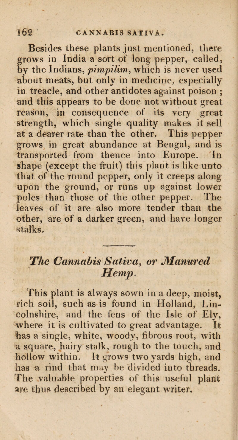 168 THE CUCJE, The Plant Cucce, or Coca. Among the plants of the country of Po- payan, in the jurisdiction of Timana, grows the Ciicce, or Coca ; an herb, so esteemed by the Indians, in some provinces of Peru, that they would part with any kind of provisions, the most valuable metals, gems, or anything else, rather than want it. It grows on a weak stem, which, for support, t wists itself round another stronger vegetable, like the vine. Its leaf is about an inch and a half, or two inches in length, and extremely smooth. The use the Indians make of it, is for chewing, which they do by mixing it witli a kind of chalk, or whitish earth, called marnbi, and chewing these together, at first spit out the saliva, which that menducation causes, but afterwards swallow it; and thus move the leaves from one side of the mouth to the other, till their substance be quite drained, and then they are thrown away, and immediately replaced by fresh leaves. This herb is so nutritive and invigorating, that they labour whole days without any thing else, and on the want of it, they find a decay in their strength. They also add, that it preserves the teeth sound, and fortifies the stomach. In the southern countries of Peru, great quantities of it are produced, being cultivated by the Indians ; but that which grows wild, in the neighbourhood of Cusco, is accounted