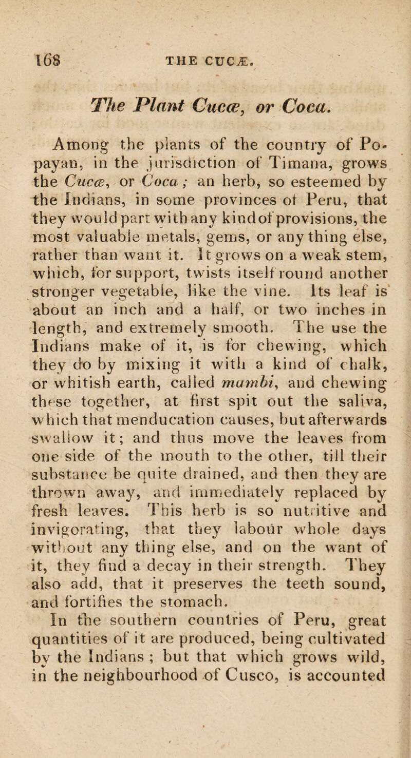 but, by taking away the palmite, the loss of the tree is endangered. It now only remains to mention the leaves of the Cocoa, which are no less curious and useful than the other parts of the tree. We have mentioned their length before ; they are shaped like a writing pen ; the Indians have a way of preparing and rendering them pliable as cotton ; some make cloaths of them ; others cover their houses with them. The merchants use them in package, and the seamen make sails of them. This tree is so common in many countries of the Indies, that there are whole forests of them. Of all trees that grow upon the face of the earth, none is more serviceable than the Co¬ coa; it, alone, can supply the necessities of mankind ; its pith, liquor and fruit, are suffi¬ cient to support the Indians, who are natu¬ rally sober; and the wood is used in building ships, houses, and making arms; its leaves supply the place of slates, tiles, and sails for ships; in short, its different barks are the materials of the different cloathing of the countrv. XJ Certainly no reasonable being, when he cow- templates a tree like this, whereon so many different qualities are bestowed by the hand of Providence, adapted to so many uses, but must be naturally led to adore Him whose %/ power hath made it.