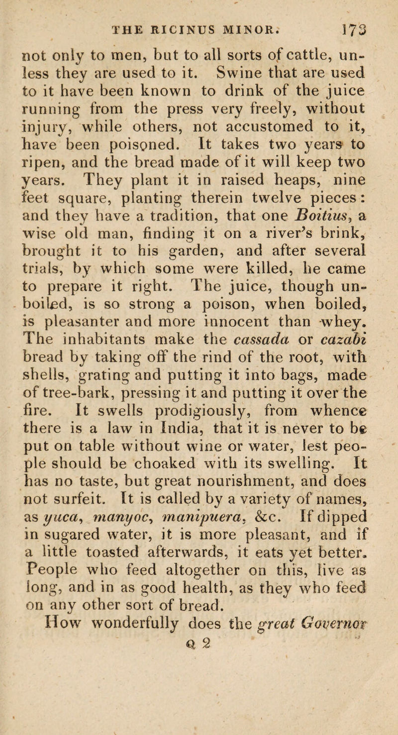 THE OLEA EUROPE A. who, merely by the noxious exhalations of it, was swelled to such a degree, that he was as stiff as a log of wood, and could only be turned about in sheets. In some places this tree is rooted out, on purpose that its poison may not affect the workmen. The natives are said to distinguish this tree in the dark, by its extreme coldness to the touch, and the inspissated juice of this tree is said to be the fine varnish of Japan. The Olea Europea, or Common Olive Tree. The Europea, or common Olive Tree, rises with upright solid stems, branching nume¬ rously on every side, twenty or thirty feet high ; spear-shaped, stiff, opposite leaves, two or three inches long, and half an inch or more broad; and at the axillas, small clusters of white flowers, succeeded by oval fruit. This species is the principal sort cultivated for its fruit; the varieties of which are nume- rous, varying in size, colour, and quality. It is a native of the southern warm parts of Europe, and is cultivated in great quantities in the South of France, Italy, and Portugal, for the fruit, to make olive oil, which is in so great repute, and is transported to all parts, to the great advantage of those countries where the trees grow in the open ground. The green fruit is also in much esteem iot