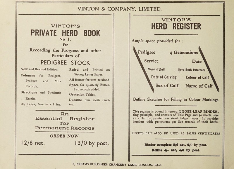 VINTON & COMPANY, LIMITED. VltiTOM'S PRIVATE HERD BOOK No 1. Fop Recording the Progress and other Particulars of PEDIGREE STOCK New and Revised Edition. Columns fot Pedigree, Produce and Milk Records. Directions and Specimen Entries, 284 Pages, Size 10 x 8 ins. Ruled and Printed on Strong Letter Paper. All former features retained Space for quarterly Butter. Fat records added. Gestation Tables. Durable blue cloth bind¬ ing. An Essential Register for Permanent Records ORDER NOW I 2/6 net. I 3/0 by post. VINTOri'S HERD REGISTER Ample space provided for ; ^Pedigree 4 Generatioiis Service Date Name of ^ull fferd Book Reference Date of Calving Colour of Calf Sex of Calf Name of Calf Outline Sketches for Filling in Colour Markings This register is bound in strong, LOOSE«LEAF BINDER, ting principle, and consists of Title Page and 50 sheets, size It X 8^ ins, printed on stout ledger paper. It provides breeders with permanent yet live records of their herds. SHEETS CAN ALSO BE USED AS SALES CERTIFICATES Binder complete 8/6 net, 9/0 by post. Refills 4/- net, 4/6 by post. 8, BREAMS BUILDINGS, CHANCERY LANE, LONDON, E.C.4