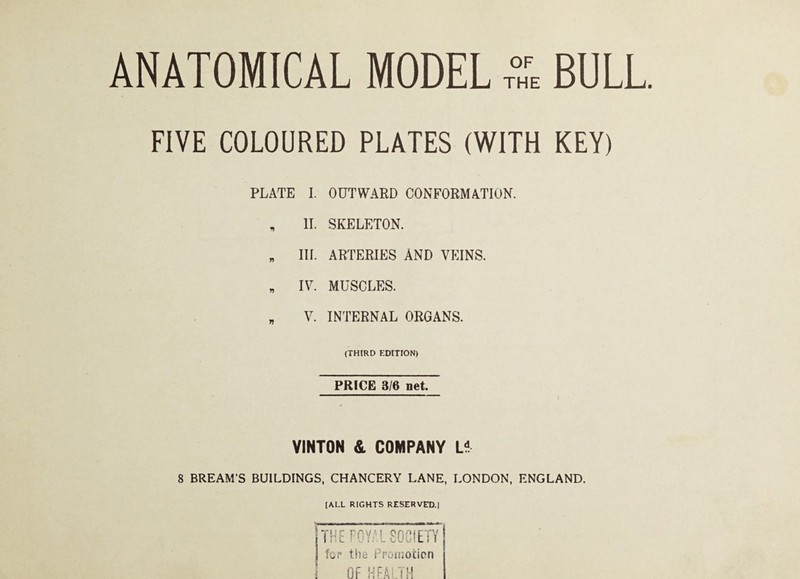 ANATOMICAL MODEL BULL. FIVE COLOURED PLATES (WITH KEY) PLATE I. OUTWARD CONFORMATION. , II. SKELETON. „ III. ARTERIES AND VEINS. „ IV. MUSCLES. „ V. INTERNAL ORGANS. (THIRD EDITION) PRICE 3/6 net. VINTON & COMPANY U 8 BREAM’S BUILDINGS, CHANCERY LANE, LONDON, ENGLAND. (ALL RIGHTS RESERVED.) -r HErOYAL80C!ETY fjr the Promotion Of TH