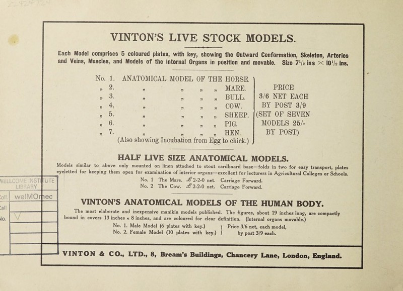 ydlCy . ' Lli; ARY :o!! j welMOrti :al! Jo. V VINTON’S LIVE STOCK MODELS. Each Model comprises 5 coloured plates, with key, showing the Outward Conformation, Skeleton, Arteries and Veins, Muscles, and Models of the Internal Organs in position and movable. Size Vh Ins x 10V2 ins. No. 1. . 2. « 3. « 4. « 5. . 6. « 7. ANATOMICAL MODEL OF THE HOESE. n n n n MAEE. « « . BULL. « « n COW. „ „ , SHEEP. n n n n PIG- . . . « « HEN. (Also showing Incubation from Egg to chick.) n n PEICE 3/6 NET EACH BY POST 3/9 (SET OF SEVEN MODELS 25/- BY POST) b r£ HALF LIVE SIZE ANATOMICAL MODELS. Models similar to above only mounted on linen attached to stout cardboard base—folds in two for easy transport, plates eyeletted for keeping them open for examination of interior organs—excellent for lecturers in Agricultural Colleges or Schools. No. 1 The Mare. •£2-2-0 net. Carriage Forward. No. 2 The Cow. £ 2-2-0 net. Carriage Forward. ec VINTON’S ANATOMICAL MODELS OF THE HUMAN BODY. The most elaborate and inexpensive manikin models published. The figures, about 19 inches long, are compactly bound in covers 13 inches x 8 inches, and are coloured for clear definition. (Internal organs movable.) No. 1. Male Model (6 plates with key.) i Price 3/6 net, each model. No. 2. Female Model (10 plates with key.) J by post 3/9 each. VINTON & CO.y LTD.) 8t Bream’s Buildings^ Chancery Lanet London^ England.