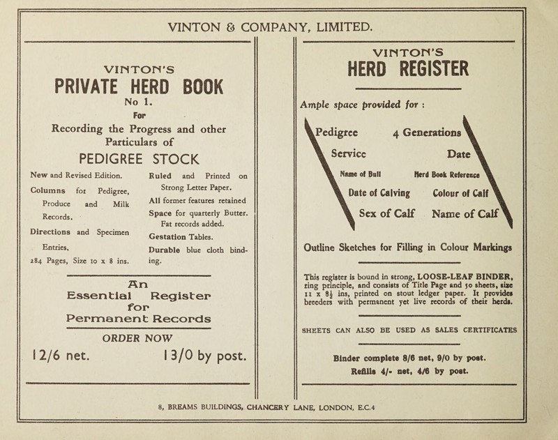 VINTON & COMPANY, LIMITED. VINTON’S PRIVATE HERD BOOK No 1. For Recording the Progress and other Particulars of PEDIGREE STOCK New and Revised Edition. Columns fot Pedigree, Produce and Milk Records. Directions and Specimen Entries, 284 Pages, Size 10 x 8 ins. Ruled and Printed on Strong Letter Paper. All former features retained Space for quarterly Butter. Fat records added. Gestation Tables. Durable blue cloth bind¬ ing. An Essential Register for Pernnanent RecorcSs ORDER NOW I 2/6 net. I 3/0 by post. viriTon's HERD REGISTER Ample space provided for : ^Pedigree 4 Gencratioiis Service Date Name of Ball Iferd Book Reference Date oi Calving Colour of Calf Sex of Calf Name of Calf Outline Sketches for Filling in Colour Markings This register is bound in strong, LOOSE«LEAF BINDER, ting principle, and consists of Title Page and 50 sheets, size II X 8^ ins, printed on stout ledger paper. It provides breeders with permanent yet live records of their herds. SHEETS CAN ALSO BE USED AS SALES CERTIFICATES Binder complete 8/6 net, 9/0 by poet. Refills 4/- net, 4/6 by poet. 8, BREAMS BUILDINGS, CHANCERY LANE, LONDON, E.C.4