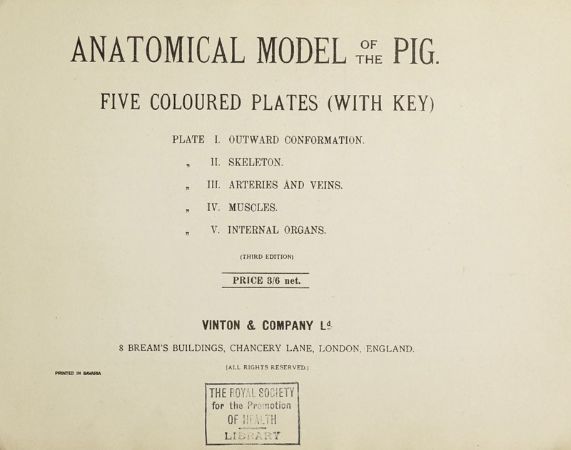 FIVE COLOURED PLATES (WITH KEY) PLATE I. OUTWAED CONFORMATION. , II. SKELETON. „ III. ARTERIES AND VEINS. „ IV. MUSCLES. „ V. INTERNAL ORGANS. (THIRD EDITION) PRICE 3/6 net. VINTON & COMPANY 8 BREAM’S BUILDINGS, CHANCERY LANE, LONDON, ENGLAND. (ALL RIGHTS RESERVED.] THE ROYALSOCiFTY for the Promotion OF !!i AMH PRINTED IN BAVARIA
