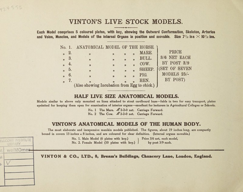 VINTON’S LIVE STOCK MODELS. Each Model comprises 5 coloured plates, with key, showing the Outward Conformation, Skeieton, Arteries and Veins, Muscles, and Models of the Internal Organs in position and movable. Size Th ins x 10Va ins. No. 1. ANATOMICAL MODEL OF THE HORSE. n 2. n MARE. n 3. » BULL. n 4. COW. n n W w SHEEP. n 6. n n w PIG. n 7. n n n HEN. (Also showing Incubation from Egg to chick.) PRICE 3/6 NET EACH BY POST 3/9 (SET OF SEVEN MODELS 25/- BY POST) / HALF LIVE SIZE ANATOMICAL MODELS. Models similar to above only mounted on linen attached to stout cardboard base—folds in two for easy transport, plates eyeletted for keeping’ them open for examination of interior organs—excellent for lecturers in Agricultural Colleges or Schools. No. 1 The Mare. 2-2-0 net. Carriage Forward. No. 2 The Cow. 2-2-0 net. Carriage Forward. VINTON’S ANATOMICAL MODELS OF THE HUMAN BODY. 1 iiTUiE -;y lOme© The most elaborate and inexpensive manikin models published. The figures, about 19 inches long, are compactly bound in covers 13 inches x 8 inches, and are coloured for clear definition. (Internal organs movable.) No. 1. Male Model (6 plates with key.) > Price 3/6 net, each model, No. 2. Female Model (10 plates with key.) 1 by post 3/9 each. VINTON & CO.f LTD.f 8, Bream's Biiild[iiig(8| Chancery Laney London, England.