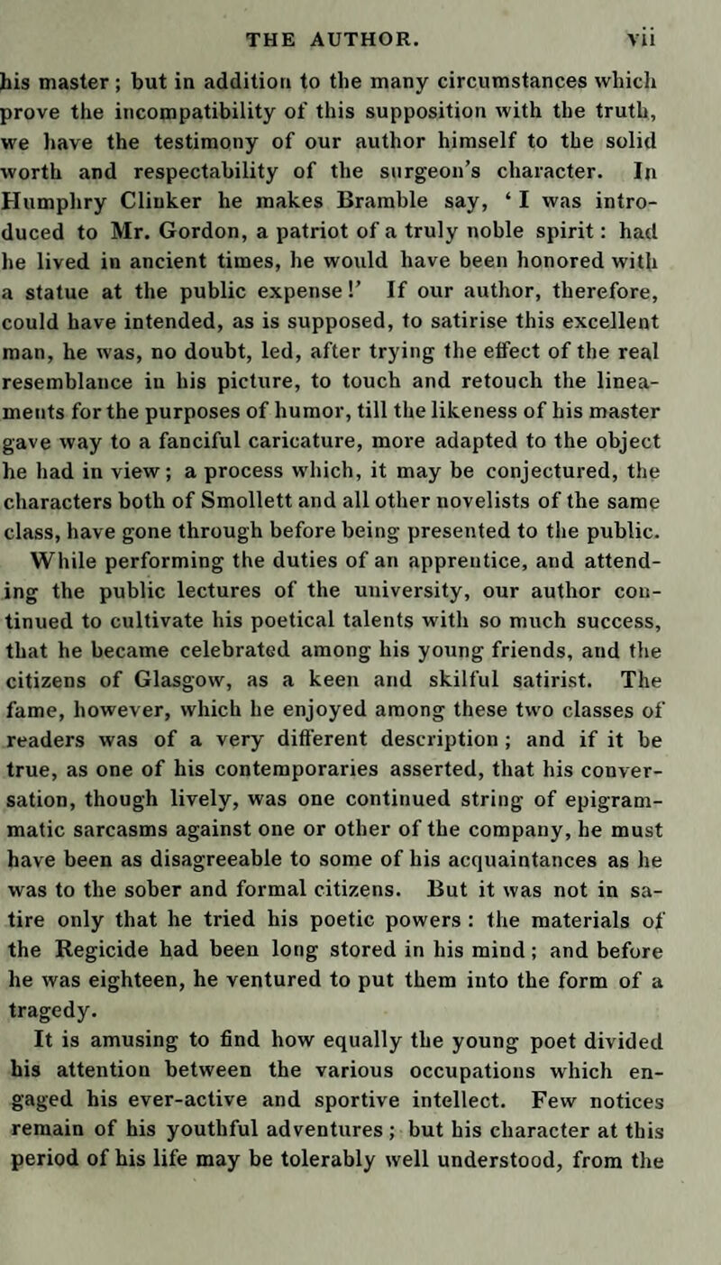 • If the house was mine, I would turn over a new leaf. L don’t see why the sarvants of Wales shouldn’t drink air^ water, and eat hot cakes and barley cale, as they do n Scotland, without troubling' the botcher above once a luarter. I hope you keep accunt of Roger’s purseeding n reverence to the butter-milk. I expect my due when [ come huom, without baiting an ass, I’ll assure you. 4.s you must have layed a great many more eggs than vould be eaten, I do suppose there is a power of turks, duckings, and guzzling about the house, and a brave cargo of cheese ready for market; and that the owl has >een sent to Crickhowel, saving what the maids spun in he family. r Pray let the whole house and furniture have a through leaning from top to bottom, for the honour of Wales; md let Roger search into, and make a general clearance, the slit holes which the maids have in secret; for I mow they are much given to sloth and uncleanness. I iope you have worked a refoimation among them, as I ixhorted you in my last, and set their hearts upon better lungs than they can find in junkitting and caterwauling vith the fellows of the country. As for Win Jenkins, she has undergone a perfect netamurphysis, and is become a new creeter from the inununition of Humphry Clinker, our new footman, a nous young man, who has laboured exceedingly, that he might bring forth fruits of repentance. I make no oubt but he will take the same pains with that pert hussy ary Jones, and all of you ; and that he may have tower given to penetrate and instil his goodness, even 111° your most inward parts, is the fervent prayer of our friend in the spirit, Sept. 18. Tab. Bramble. TO DR. LEWIS. Ueau Lewis, smaha^o is more paradoxical than ever. The late ulp he had of his native air seems to have blown fresh pirits into all his polemical faculties. I congratulated un the other day on the present flourishing state of his