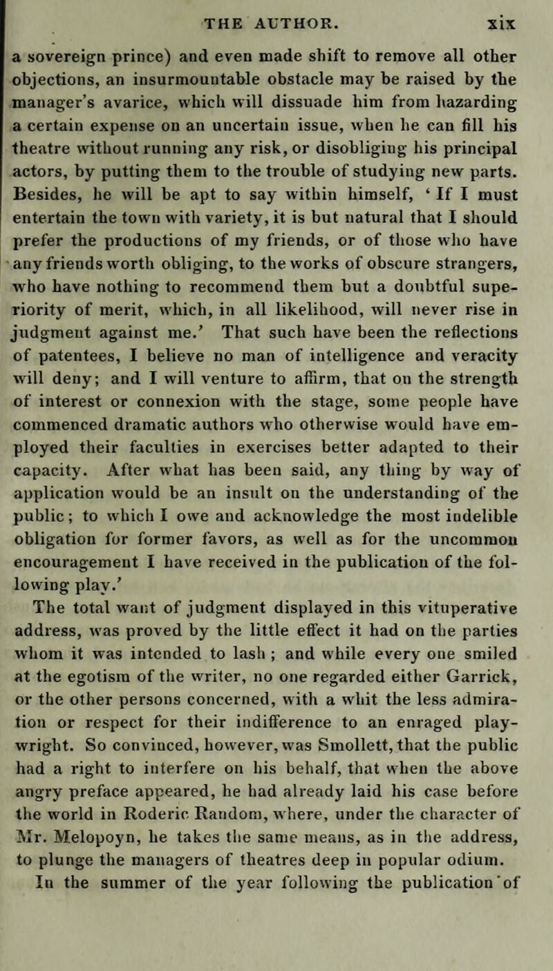 formal, and oppressive than the etiquette of a German elector, A national hospital it may be ; but one would imagine that none but lunatics are admitted; and, truly, I will give you leave to call me so, if I stay much longer at Bath—But I shall take another opportunity to explain my sentiments at greater length on this sub¬ ject. I was impatient to see the boasted improvements in architecture, for which the upper parts ot the town have been so much celebrated, and t’other day I made a circuit of all the new buildings. The square, though irregular, is, on the whole, pretty well laid out, spacious, open, and airy; and, in my opinion, by far the most wholesome and agreeable situation in Bath, especially the upper side ot it; but the avenues to it are mean, dirty, dangerous, and indirect. Its communication with the baths is through the yard of an inn, where the poor trembling valetudinarian is carried in a chair, betwixt the heels of a double row of horses, wincing under the curry-combs of grooms and postillions, over and above the hazard of being obstructed or overturned by the car¬ riages which are continually making their exit or their entrance. I suppose after some chairmen shall have been maimed, and a few lives lost by those accidents, the cor¬ poration will think, in earnest, about providing a more safe and commodious passage. 1 he circus is a pretty bauble, contrived for show, and looks like Vespasian’s amphitheatre turned outside in. If we consider it in point of magnificence, the great number oi small doors belong¬ ing to the separate houses, the inconsiderable height of the different orders, the affected ornaments of the archi¬ trave, which are both childish and misplaced, and the areas projecting into the street, surrounded with iron rails, destroy a good part of its effect on the eye; and perhaps we shall find it still more defective, it wre view it in the light of convenience. The figure of each se¬ parate dwelling-house, being the segment of a circle, must spoil the symmetry of the rooms, by contracting them towards the street-windows, and leaving a larger sweep in the space behind. If, instead of the areas and iron rails, which seem to be of very little use, there had been