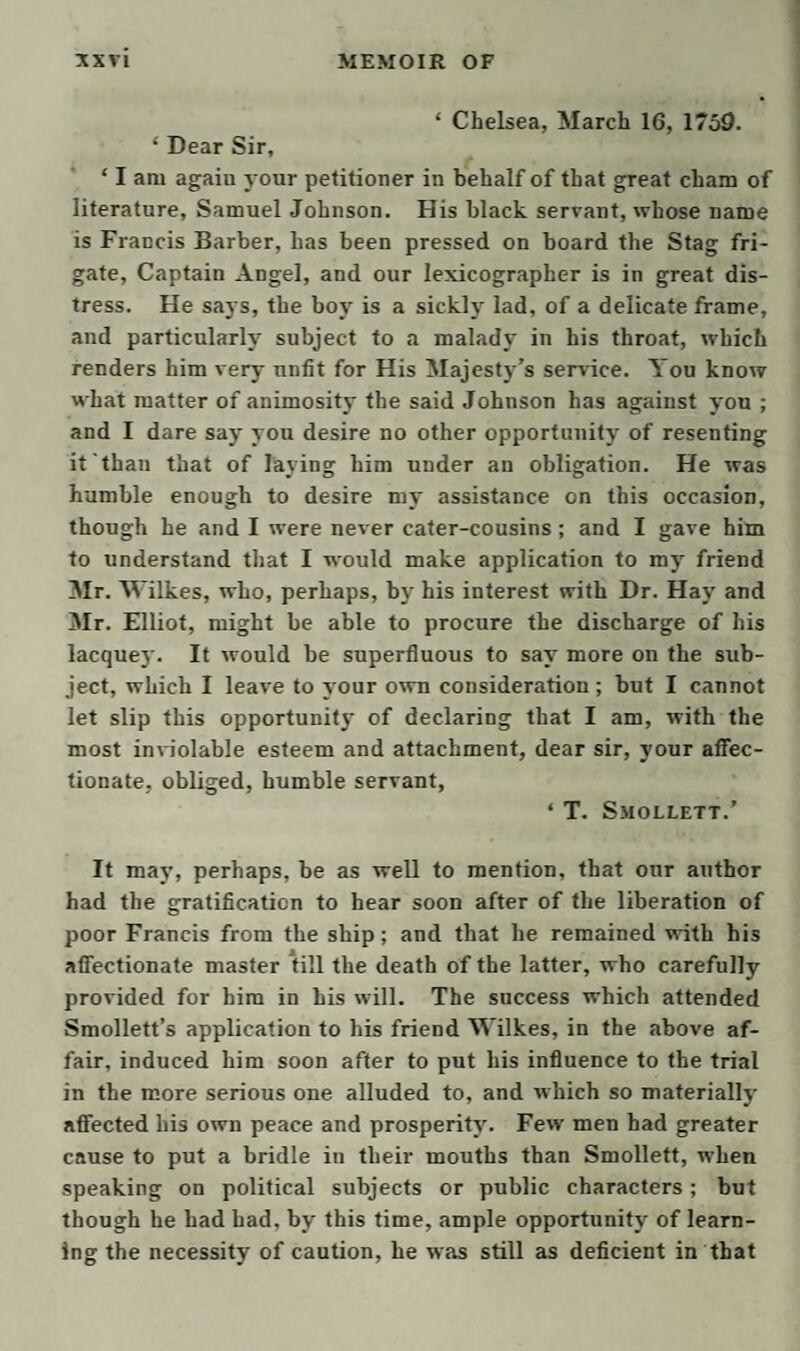 one serves only to spoil the pottage. And now I’m afraid I have given you an unconscionable mess without any flavor at all; for which, I suppose, you will bestow your benedictions on your friend and servant, London, June 5. J. Melford. TO DR. LEWIS. Dear Lewis, Your fable of the monkey and the pig is what the Ita¬ lians call ben travata: but I shall not repeat it to my apothecary, who is a proud Scotchman, very thin-skinned, and for aught I know, may have his degree in his pocket. A right Scotchman has always two strings to his bow, and is in utrumque paratus. Certain it is, I have not ’scaped a scouring; but, I believe, by means of that scouring, I have ’scaped something worse, perhaps a te¬ dious fit of the gout or rheumatism ; for my appetite beg;an to flag, and I had certain croakings in the bowels which boded me no good. Nay, I am not yet quite free of these remembrances, which warn me to be gone from this centre of infection. What temptation can a man of my turn and tempera¬ ment have, to live in a place where every corner teems with fresh objects of detestation and disgust ? What kind of taste and organs must those people have, who really prefer the adulterated enjoyments of the town to the ge¬ nuine pleasures of a country retreat ? Most people, I know, are originally seduced by vanity, ambition, and childish curiosity, which cannot be gratified, but in the busy haunts of men; but in the course of this gratifica¬ tion, their very organs of sense are perverted, and they become habitually lost to every relish of what is genuine and excellent in its own nature. tehall I state the difference between my town grie¬ vances and my country comforts ? At Brambleton-hall, I have elbow-room within doors, and breathe a clear, elastic, salutary air : I enjoy refreshing sleep, which is never disturbed by horrid noise, nor interrupted, but in a morning, by the sweet twitter of the martlet at my win-