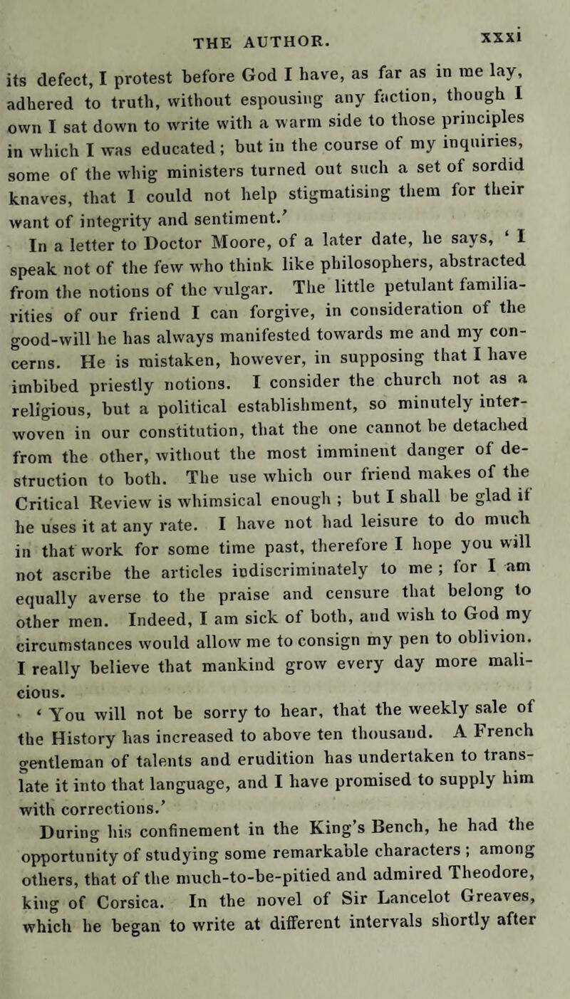 and unpleasant, and many of them almost impassable in consequence of their declivity. The cathedral is a huge gloomy pile ; but the clergy are well lodged. The bi¬ shop lives in a princely manner: the golden prebends keep plentiful tables; and, I am told, there is some good sociable company in the place; but the country, when viewed from the top of Gateshead Fell, which ex¬ tends to Newcastle, exhibits the highest scene of culti¬ vation that ever I beheld. As for Newcastle, it lies mostly in a bottom, on the banks of the Tyne, and makes an appearance still more disagreeable than that of Durham; but it is rendered populous and rich by indus¬ try and commerce ; and the country lying on both sides the river, above the town, yields a delightful prospect of agriculture and plantation. Morpeth and Alnwick are neat pretty towns, and this last is famous for the castle which has belonged so many ages to the noble house of Percy, earls of Northumberland. It is, doubtless, a large edifice, containing a great number of apartments, and stands in a commanding situation ; but the strength of it seems to have consisted not so much in its site, or the manner in which it is fortified, as in the valor of its defendants. Our adventures, since we left Scarborough, are scarce worth reciting ; and yet I must make you acquainted with my sister Tabby’s progress in husband-hunting. After her disappointments at Bath and London, she had actually begun to practise on a certain adventurer, who was in fact a highwayman by profession ; but he had been used to snares much more dangerous than any she could lay, and escaped accordingly. Then she opened her batteries on an old weather-beaten Scots lieutenant, called Lismahago, who joined us at Durham, and is, I think, one of the most singtdar personages I ever en¬ countered. His manner is as harsh as his countenance ; but his peculiar turn of thinking, and his pack ot know¬ ledge, made up of the remnants of rarities, rendered his conversation desirable, in spite of his pedantry and un¬ gracious address. I have often met with a crab-apple in
