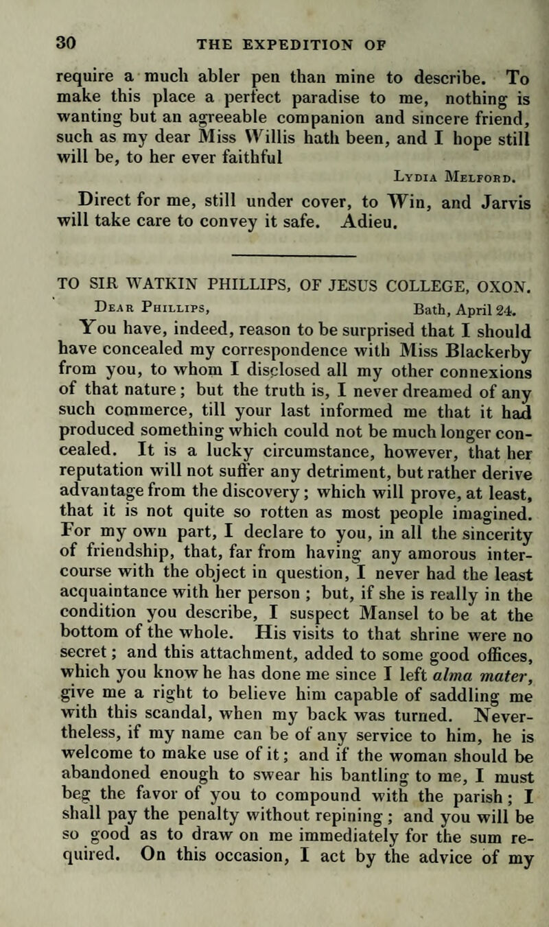 owned he took in my ground ; and I could not persuade the fellow that he did wrong, or that I would ever pro¬ secute him for poaching. I must desire you will wink hard at the practices of this rascallion; otherwise I shall be plagued with his presents, which cost me more than they are worth. If I could wonder at any thing Fitz- owen does, I should be surprised at his assurance, in desiring you to solicit my vote for him at the next elec¬ tion for the county; for him, who opposed me on the like occasion with the most illiberal competition. Yon may tell him civilly, that I beg to be excused. Direct your next for me at Bath, whither I propose to remove to-morrow; not only on my own account, but for the sake of my niece Liddy, who is like to relapse. The poor creature fell into a fit yesterday, while I was cheapen¬ ing a pair of spectacles with a Jew pedlar. I am afraid there is something still lurking in that little heart of hers, which I hope a change of objects will remove. Let me know what you think of this half-witted doctor’s im¬ pertinent, ridiculous, and absurd notion of my disorder. So far from being dropsical, I am as lank in the belly as a greyhound; and, by measuring my ankle with a packthread, I find the swelling subsides every day— From such doctors, good Lord, deliver us ! I have not yet taken any lodgings in Bath, because there we can be accommodated at a minute’s warning, and I shall choose for myself. I need not say your directions for drinking and bathing will be agreeable to, dear Lewis, yours ever, Matt. Bramble. P. S. I forgot to tell you, that my right ankle pits; a symptom, as I take it, of its being (Edematous, not leuco-phlegmatic. TO MISS LETTY WILLIS, AT GLOUCESTER. My dear Letty, Hot Well, April 21. I did not intend to trouble you again till we should be settled at Bath; but having the occasion of Jarvis, I could not let it slip, especially as I have something