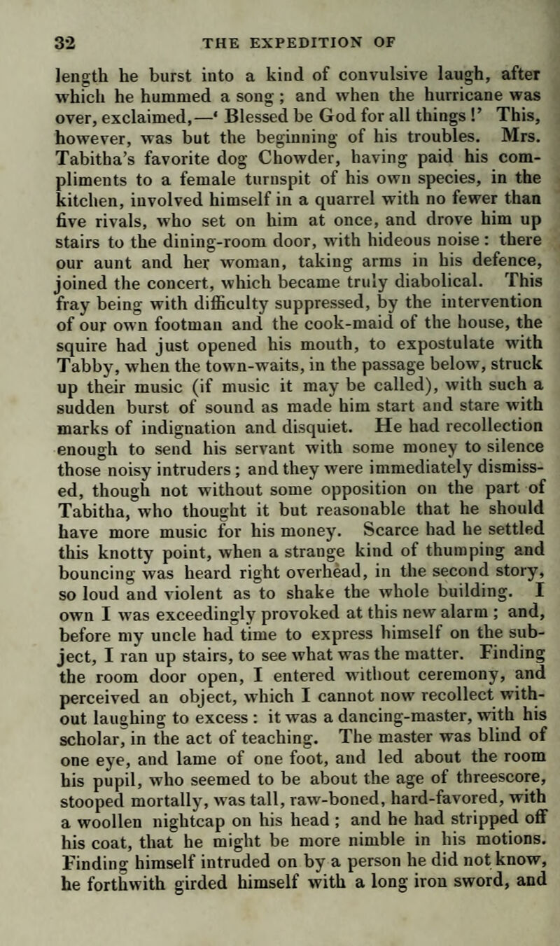 advancing to me with a peremptory air, pronounced, in a true Hibernian accent,—‘ Mister IVhat-d’ye-callum, by my saoul and conscience, I am very glad to sea you, if you are after coming in the way of friendship ; and in¬ deed, and indeed now, I believe you are my friend sure enough, gra; though I never had the honor to sea your face before, my dear; for becaase you come like a friend, without any ceremony at all, at all.’ I told him the na¬ ture of my visit would not admit of ceremony; that I was come to desire he would make less noise, as there was a sick gentleman below, whom he had no right to disturb with such preposterous doings. ‘ Why, look-ye now, young gentleman,’ replied this original, ‘ perhaps, on another occasion, I might shivilly request you to ex¬ plain the maining of that hard word, preposterous; but there’s a time for all things, honey !’ So saying, he passed me with great agility, and running down stairs, found our footman at the dining-room door, of whom he demanded admittance, to pay his respects to the stranger. As the fellow did not. think proper to refuse the request of such a formidable figure, he was immediately introduced, and addressed himself to my uncle in these words:—‘ Your humble servant, good sir—I’m not so preposterous, as your son calls it, but I know the rules of shivility—I’m a poor knight of Ireland, my name is Sir Ulic Mackilligut, of the county of Galway : being your fellow lodger, I’m come to pay my respects, and to welcome you to the South Parade, and to offer my best services to vou, and your good lady, and your pretty daughter, and even to the young gentleman your son, though he thinks me a preposterous fellow. You must know I am to have the honor to open a ball next door to-morrow with Lady Mac- manus; and being rusted in my dancing, I was refreshing my memory with a little exercise: but if I had known there was a sick person below, by C—st! I would have sooner danced a hornpipe on my own head, than w alk the softest minuet over yours.’ My uncle, who was not a little startled at his first appearance, received his com¬ pliment with great complacency, insisted on his being- seated, thanked him for the honor of his visit, and re-